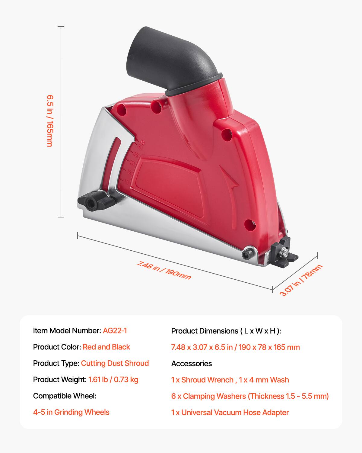 - Item Model Number: AG22-1
- Product Color: Red and Black
- Product Type: Cutting Dust Shroud
- Product Weight: 1.61 lb / 0.73 kg

**Product Dimensions (L x W x H):**
- 7.48 in / 190 mm
- 3.07 in / 78 mm
- 6.5 in / 165 mm

**Compatible Wheel:**
- 4-5 in Grinding Wheels

**Accessories:**
- 1 x Shroud Wrench, 1 x 4 mm Wash
- 6 x Clamping Washers (Thickness 1.5 - 5.5 mm)
- 1 x Universal Vacuum Hose Adapter
