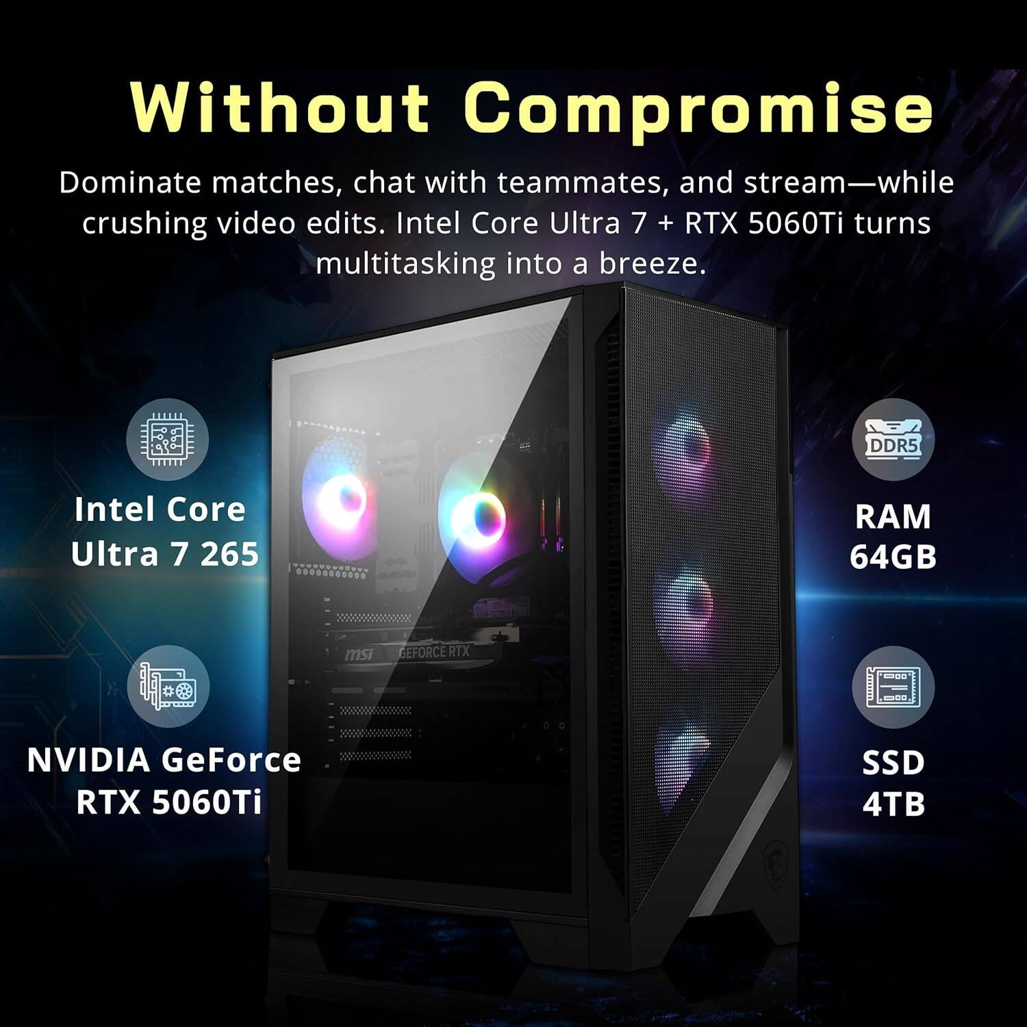 Without Compromise

Dominate matches, chat with teammates, and stream—while crushing video edits. Intel Core Ultra 7 + RTX 5060Ti turns multitasking into a breeze.

- Intel Core Ultra 7 265
- NVIDIA GeForce RTX 5060Ti
- DDR5 RAM 64GB
- SSD 4TB