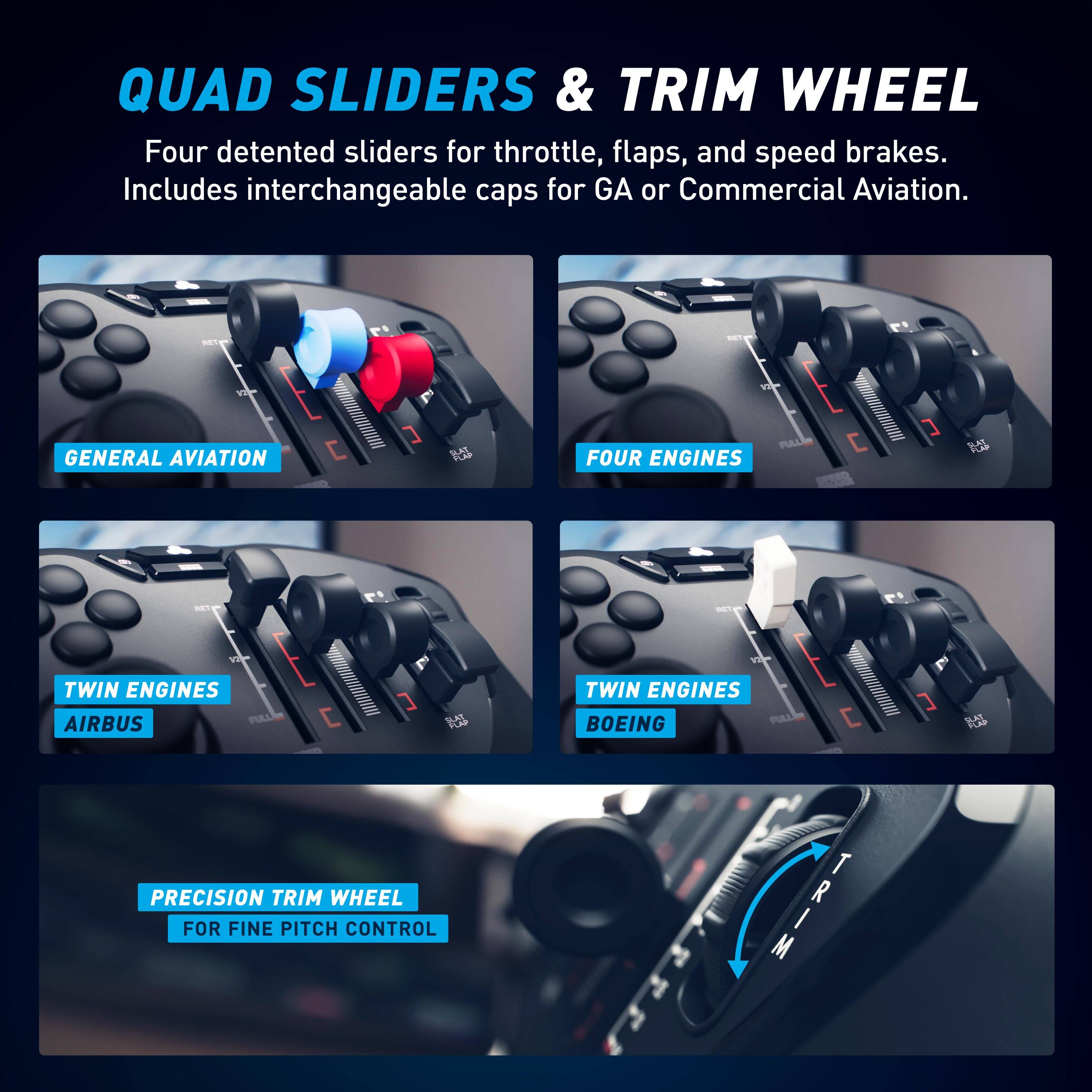 QUAD SLIDERS & TRIM WHEEL

Four detented sliders for throttle, flaps, and speed brakes. Includes interchangeable caps for GA or Commercial Aviation.

- GENERAL AVIATION
- FOUR ENGINES
- TWIN ENGINES AIRBUS
- TWIN ENGINES BOEING

PRECISION TRIM WHEEL FOR FINE PITCH CONTROL