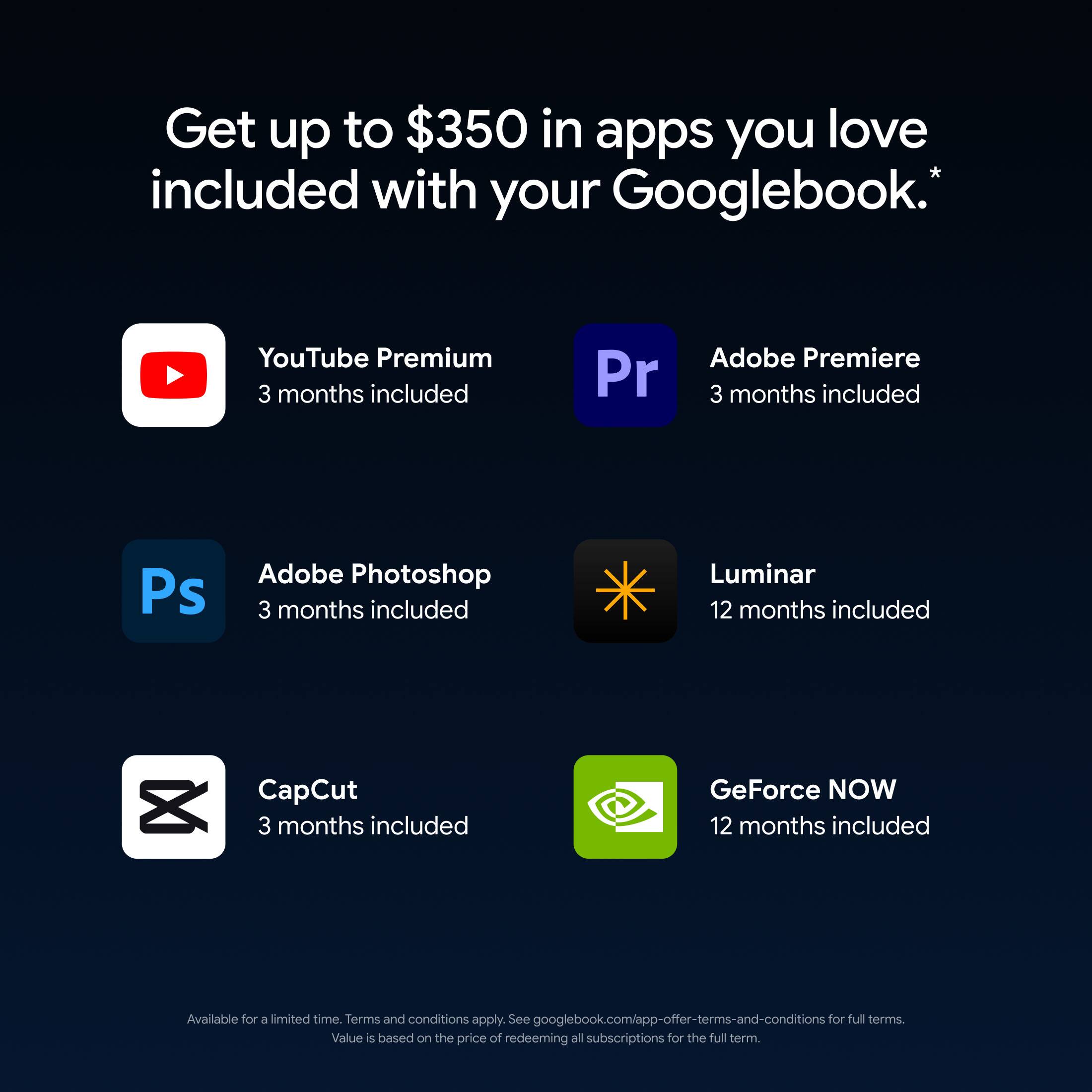 Get up to $350 in apps you love included with your Googlebook.*

YouTube Premium 3 months included
Adobe Premiere 3 months included
Adobe Photoshop 3 months included
Luminar 12 months included
CapCut 3 months included
GeForce NOW 12 months included

Available for a limited time. Terms and conditions apply. See googlebook.com/app-offer-terms-and-conditions for full terms. Value is based on the price of redeeming all subscriptions for the full term.