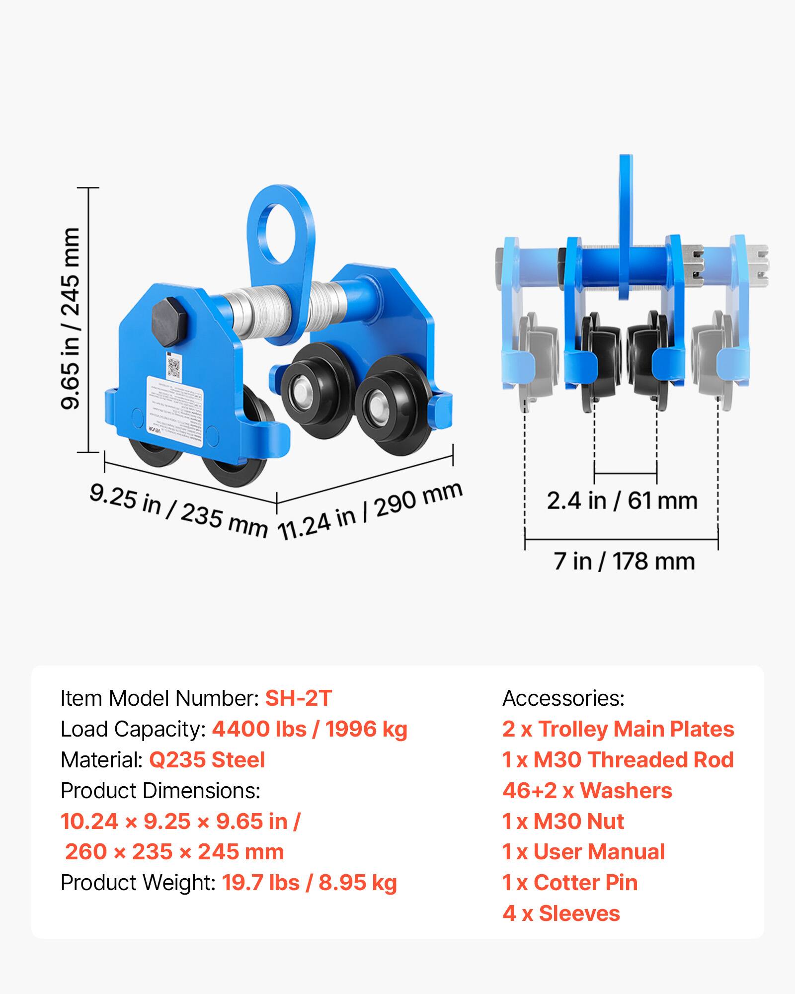 mm 245 in / 24 in I 9.65 9.25 in 290 mm I 235 in I mm 11.24 2.4 in / 61 mm 7 in / 178 mm

Item Model Number: SH-2T  
Load Capacity: 4400 lbs / 1996 kg  
Material: Q235 Steel  
Product Dimensions: 10.24 x 9.25 x 9.65 in / 260 x 235 x 245 mm  
Product Weight: 19.7 lbs / 8.95 kg  

Accessories:  
2 x Trolley Main Plates  
1 x 30 Threaded Rod  
46+2 x Washers  
1 x M30 Nut  
1 x User Manual  
1 x Cotter Pin  
4 x Sleeves