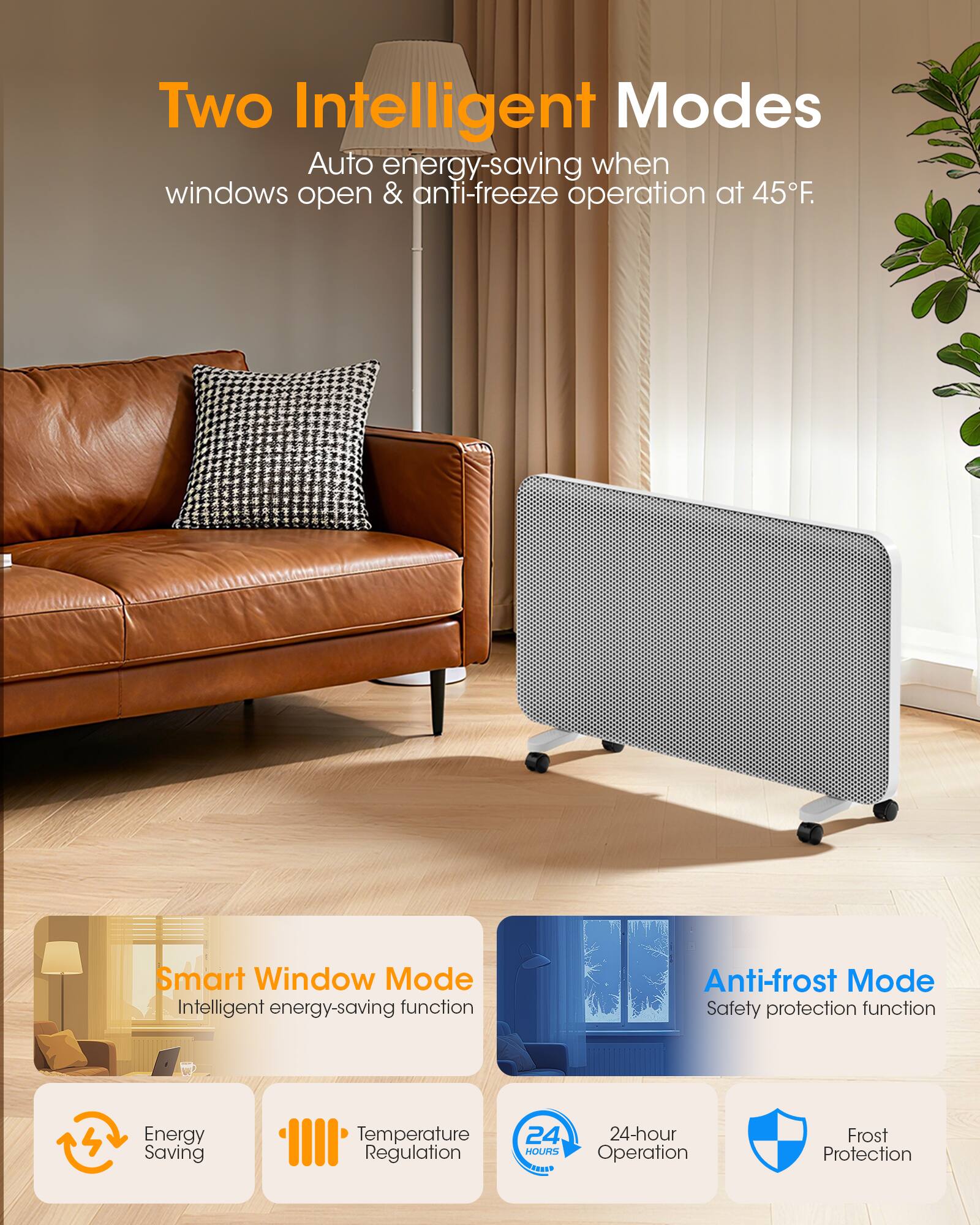 Two Intelligent Modes  
Auto energy-saving when windows open & anti-freeze operation at 45°F.

Smart Window Mode  
Intelligent energy-saving function

Anti-frost Mode  
Safety protection function

Energy Saving  
Temperature Regulation  
24-hour Operation  
Frost Protection