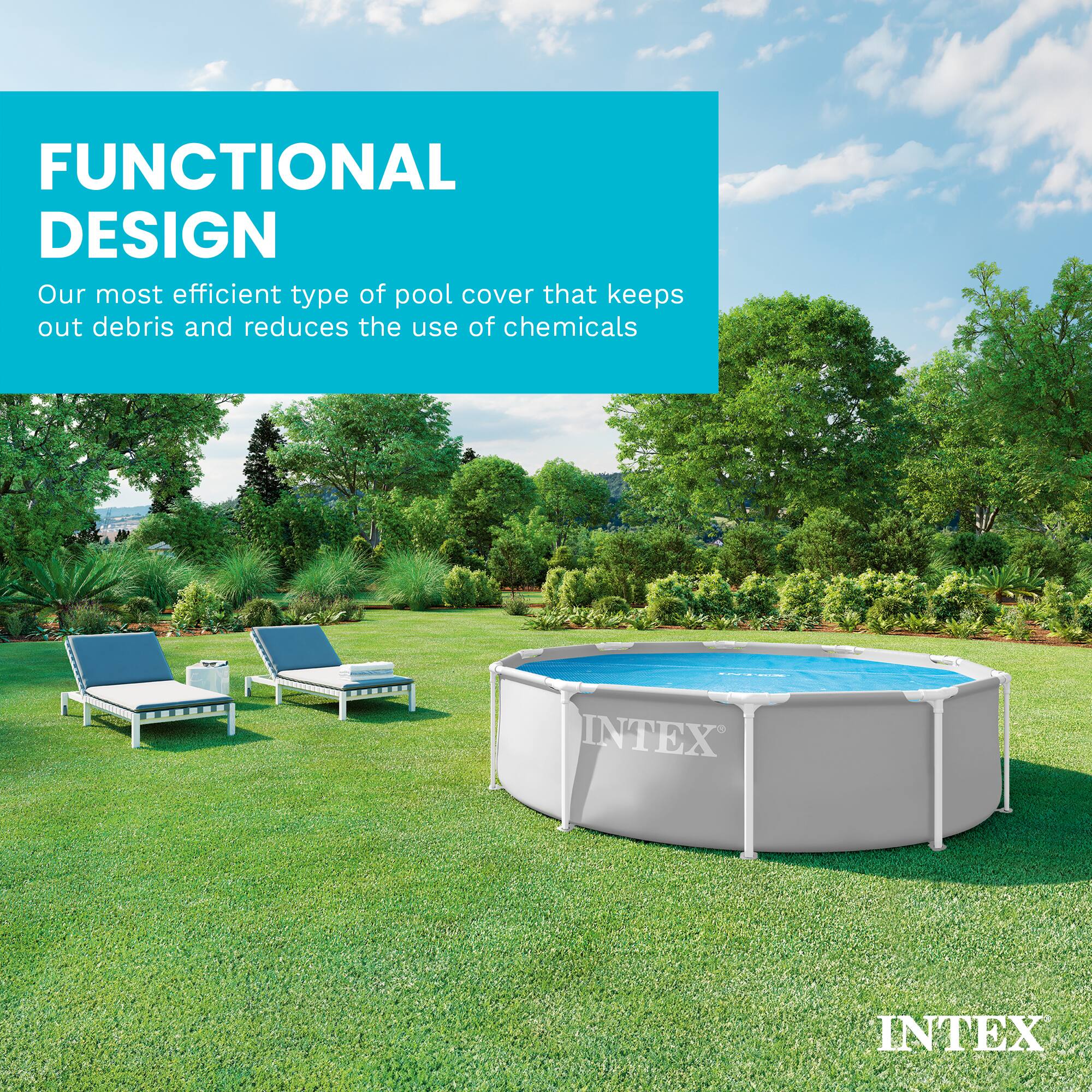 FUNCTIONAL DESIGN  
Our most efficient type of pool cover that keeps out debris and reduces the use of chemicals  
INTEX