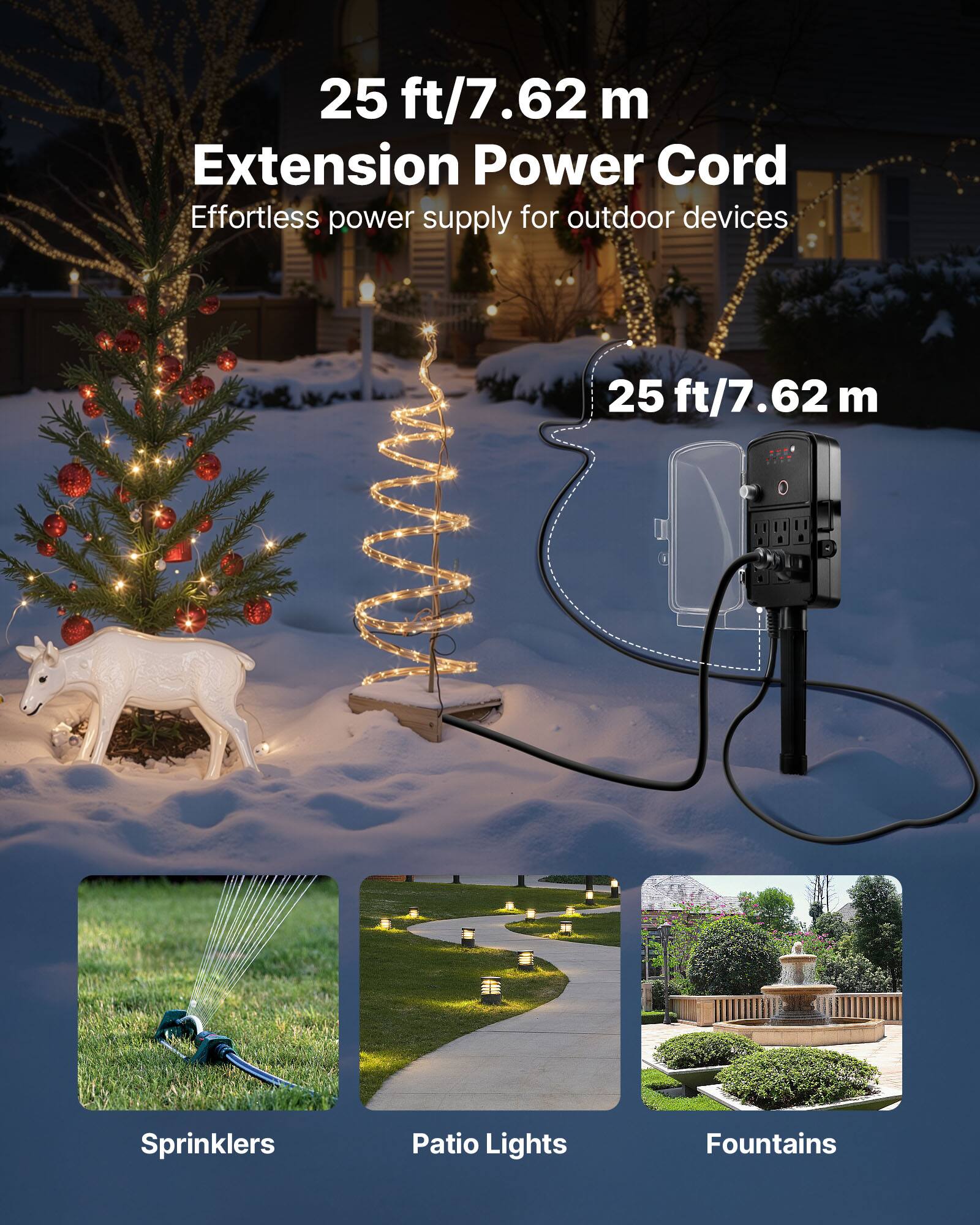 25 ft/7.62 m Extension Power Cord  
Effortless power supply for outdoor devices  

25 ft/7.62 m  

Sprinklers  
Patio Lights  
Fountains