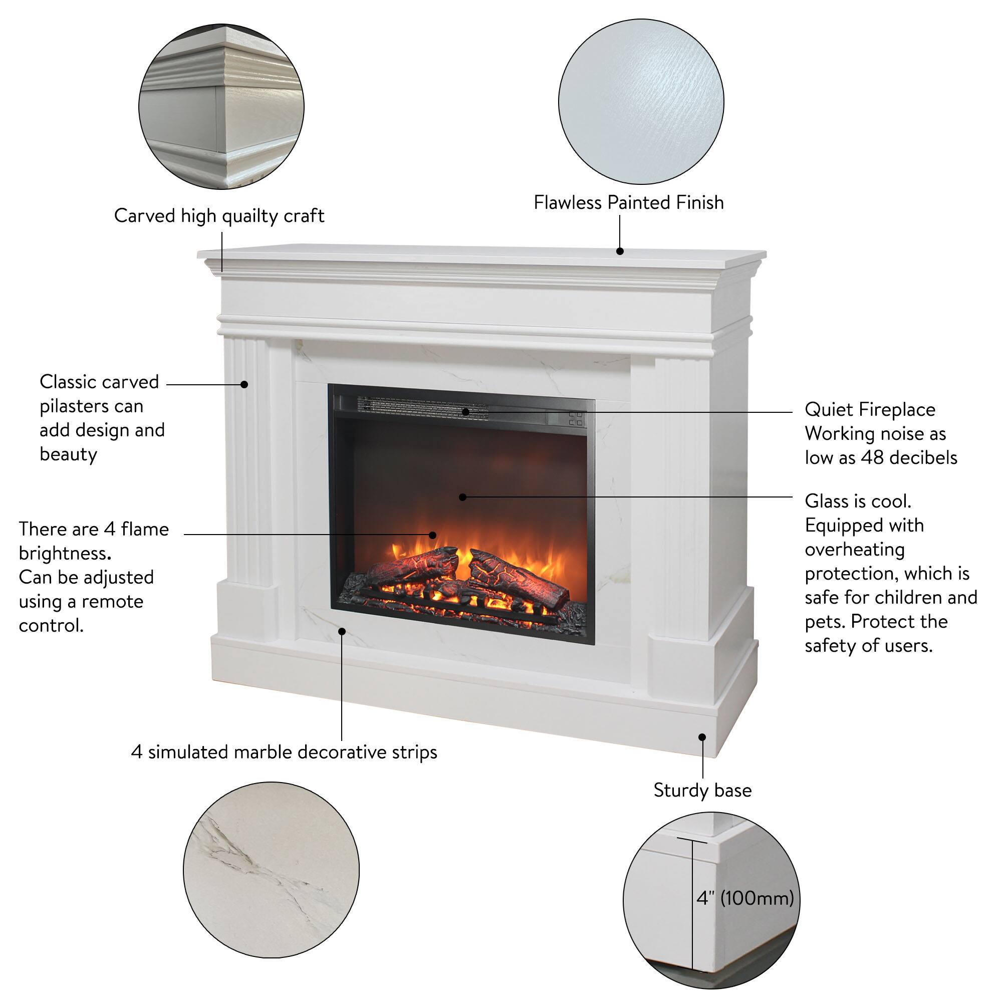 Carved high quality craft  
Flawless Painted Finish  
Classic carved pilasters can add design and beauty  
Quiet Fireplace Working noise as low as 48 decibels  
There are 4 flame brightness. Can be adjusted using a remote control.  
Glass is cool. Equipped with overheating protection, which is safe for children and pets. Protect the safety of users.  
4 simulated marble decorative strips  
Sturdy base  
4" (100mm)