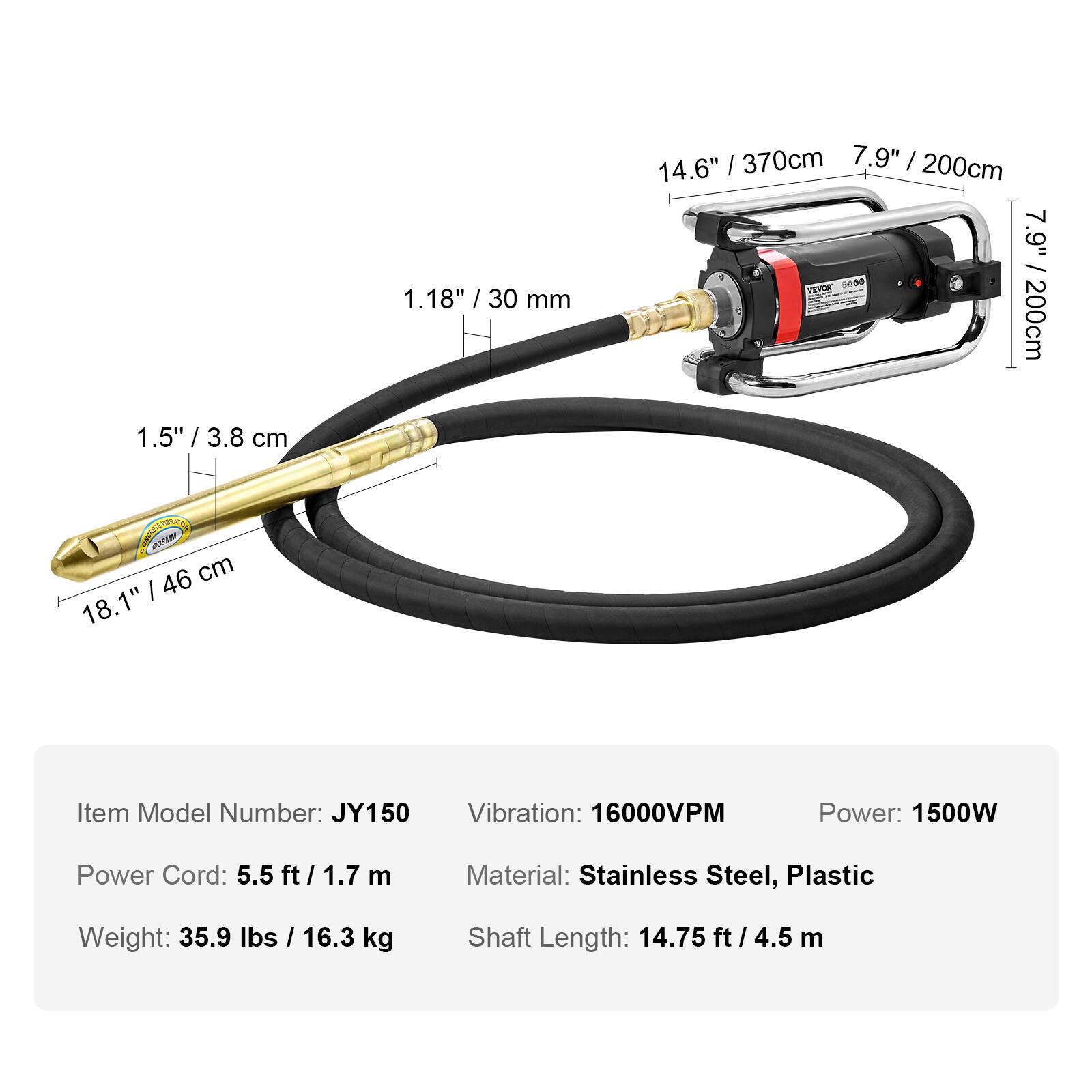 1.5" / 3.8 cm  
1.18" / 30 mm  
14.6" / 370 cm  
7.9" / 200 cm  
7.9" / 200 cm  
18.1" / 46 cm  

Item Model Number: JY150  
Vibration: 16000VPM  
Power: 1500W  
Power Cord: 5.5 ft / 1.7 m  
Material: Stainless Steel, Plastic  
Weight: 35.9 lbs / 16.3 kg  
Shaft Length: 14.75 ft / 4.5 m