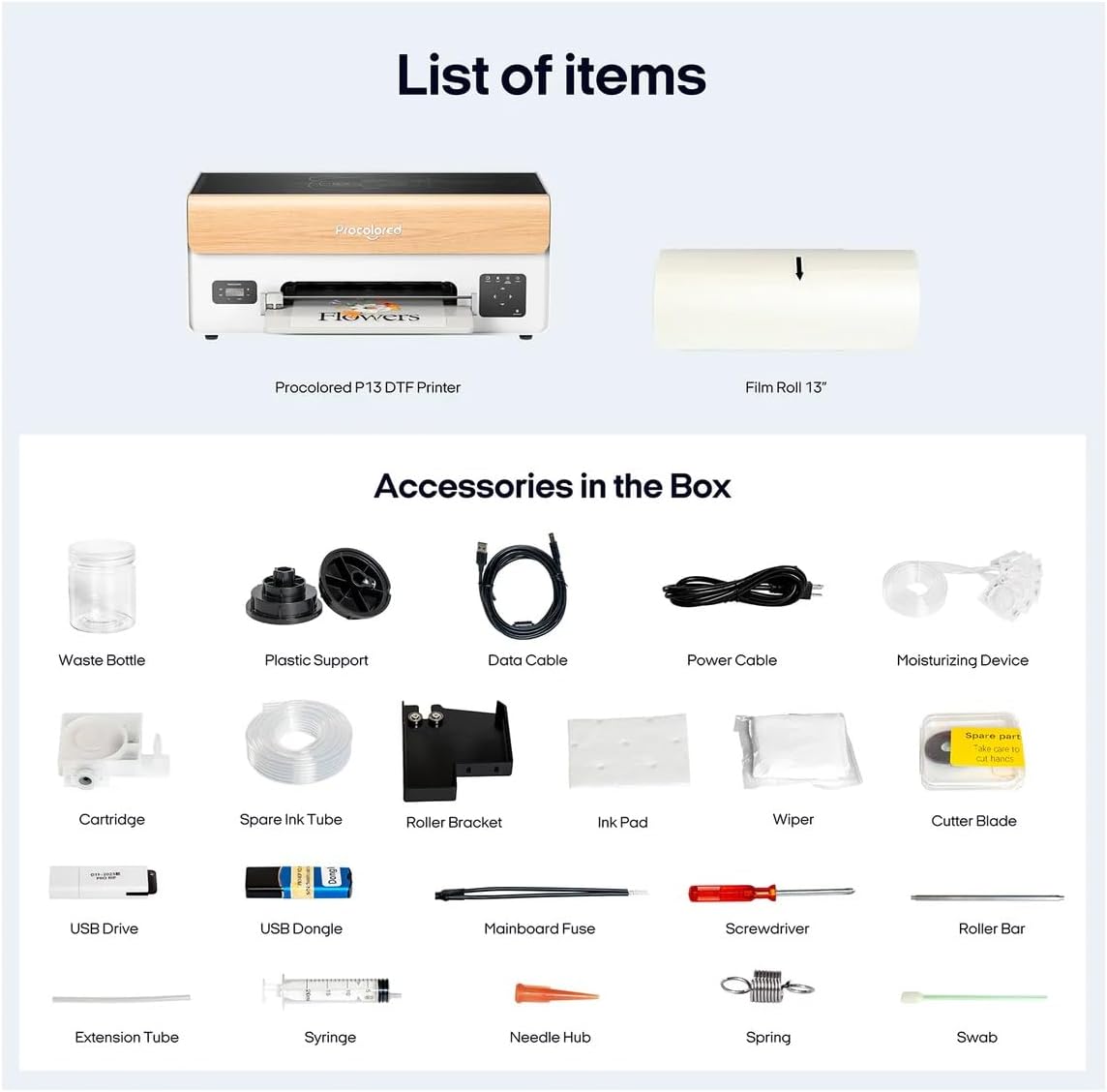 List of items

Procolored P13 DTF Printer Film Roll 13"

Accessories in the Box

- Waste Bottle
- Plastic Support
- Data Cable
- Power Cable
- Moisturizing Device
- Cartridge
- Spare Ink Tube
- Roller Bracket
- Ink Pad
- Wiper
- Cutter Blade
- USB Drive
- USB Dongle
- Mainboard Fuse
- Screwdriver
- Roller Bar
- Extension Tube
- Syringe
- Needle Hub
- Spring
- Swab