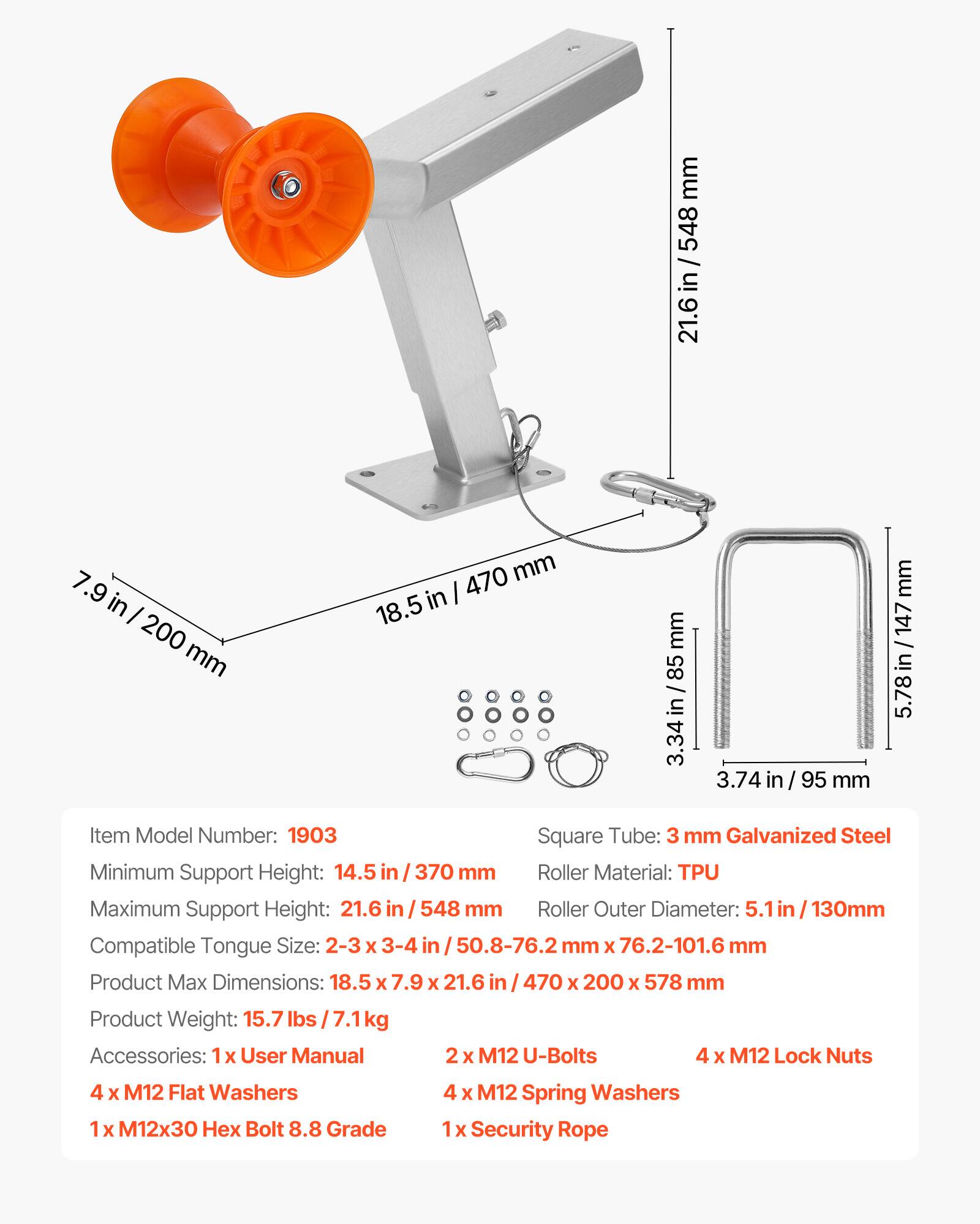 mm 548 / 21.6 in / 548 21.6 in 7.9 in I 200 mm 470 mm 18.5 in mm 85 3.34 3.74 in 95 mm mm 147 / in 5.78

Item Model Number: 1903

Square Tube: 3 mm Galvanized Steel

Minimum Support Height: 14.5 in / 370 mm

Roller Material: TPU

Maximum Support Height: 21.6 in / 548 mm

Roller Outer Diameter: 5.1 in / 130mm

Compatible Tongue Size: 2-3 x 3-4 in / 50.8-76.2 mm x 76.2-101.6 mm

Product Max Dimensions: 18.5 x 7.9 x 21.6 in / 470 x 200 x 578 mm

Product Weight: 15.7 lbs / 7.1 kg

Accessories: 1x