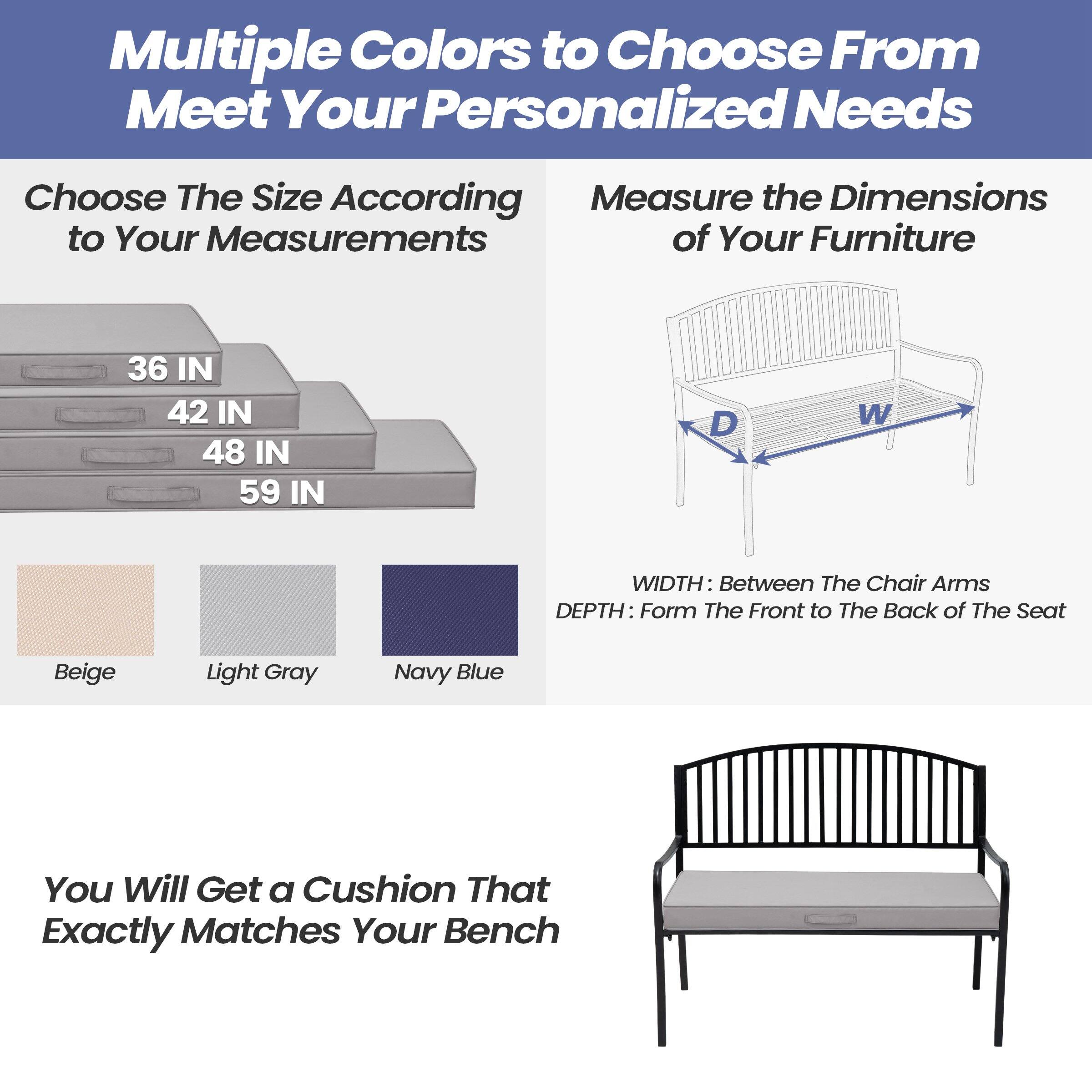 Multiple Colors to Choose From  
Meet Your Personalized Needs

Choose The Size According to Your Measurements  
36 IN  
42 IN  
48 IN  
59 IN

Measure the Dimensions of Your Furniture  
WIDTH: Between The Chair Arms  
DEPTH: From The Front to The Back of The Seat

Beige  
Light Gray  
Navy Blue

You Will Get a Cushion That Exactly Matches Your Bench