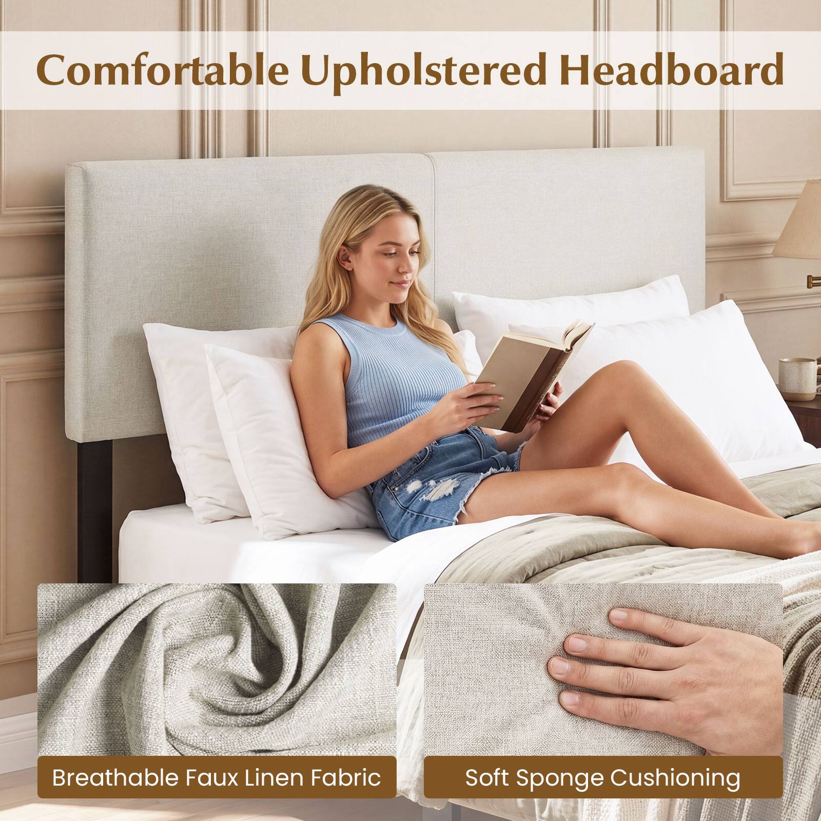 Comfortable Upholstered Headboard  
Breathable Faux Linen Fabric  
Soft Sponge Cushioning