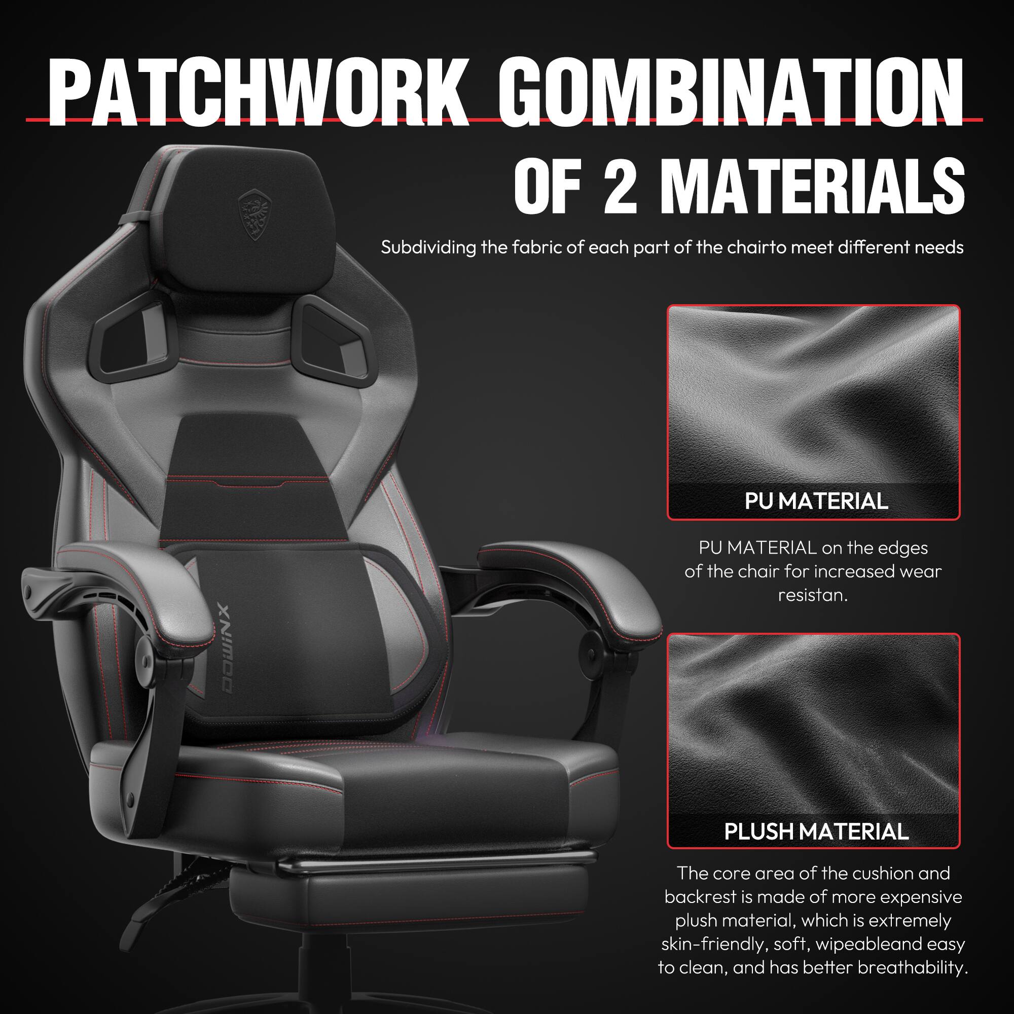 PATCHWORK COMBINATION OF 2 MATERIALS

Subdividing the fabric of each part of the chair to meet different needs

PU MATERIAL
PU MATERIAL on the edges of the chair for increased wear resistance.

PLUSH MATERIAL
The core area of the cushion and backrest is made of more expensive plush material, which is extremely skin-friendly, soft, wipeable, and easy to clean, and has better breathability.