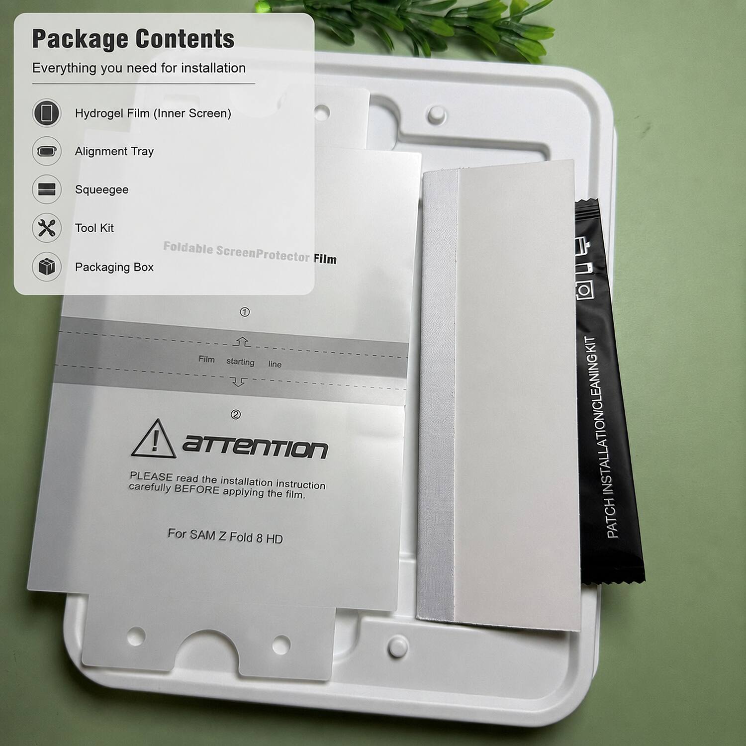 Package Contents  
Everything you need for installation  
- Hydrogel Film (Inner Screen)  
- Alignment Tray  
- Squeegee  
- Tool Kit  
- Packaging Box  

Foldable Screen Protector Film  

Film starting line  

ATTENTION  
PLEASE read the installation instruction carefully BEFORE applying the film.  
For SAM Z Fold 8 HD  

PATCH INSTALLATION CLEANING KIT