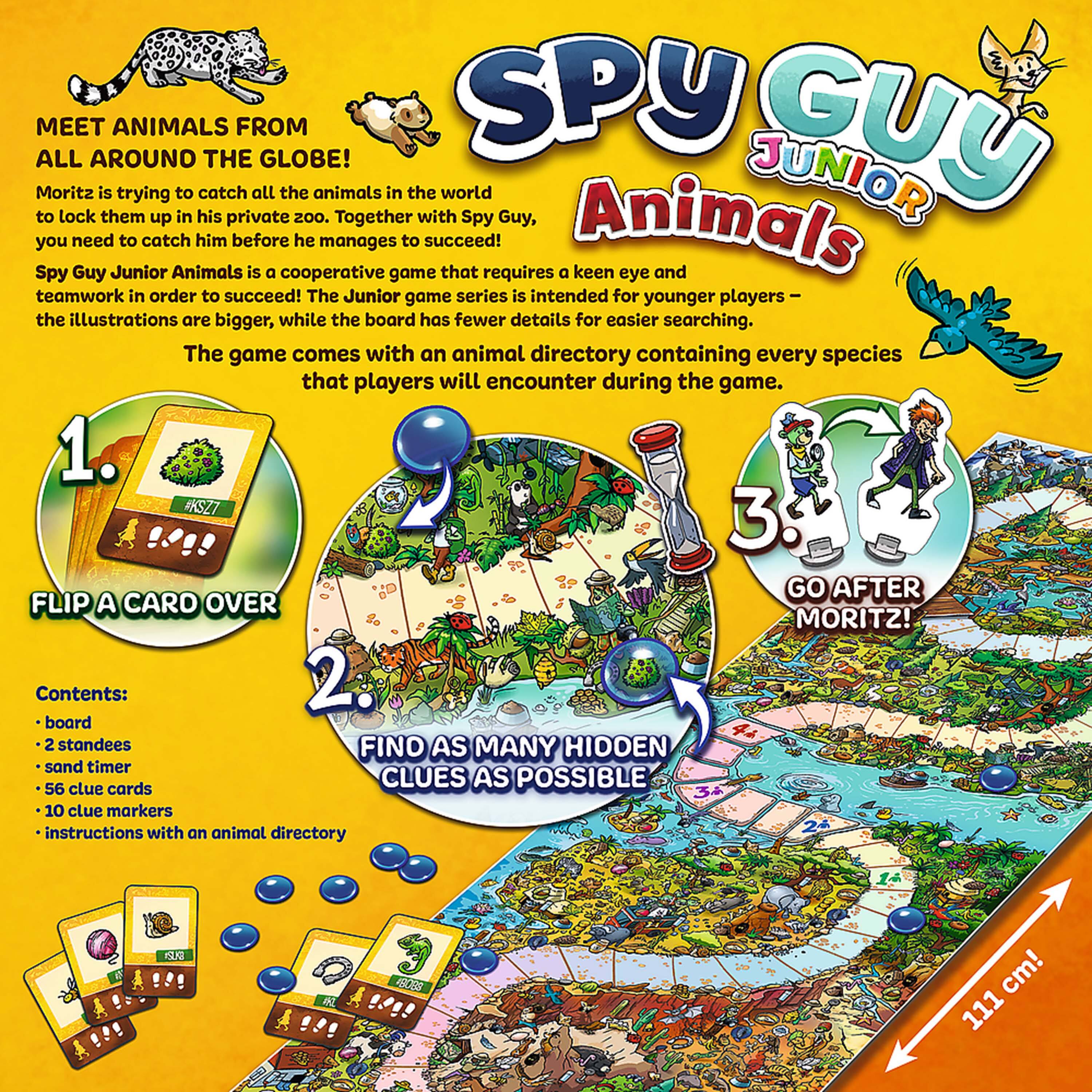 **Spy Guy Junior Animals**

**Meet Animals from All Around the Globe!**

Moritz is trying to catch all the animals in the world to lock them up in his private zoo. Together with Spy Guy, you need to catch him before he manages to succeed!

Spy Guy Junior Animals is a cooperative game that requires a keen eye and teamwork in order to succeed! The Junior game series is intended for younger players – the illustrations are bigger, while the board has fewer details for easier searching. The game comes with an animal directory containing every species that players will encounter during the game.

**1. Flip a Card Over**

**2. Find as Many Hidden Clues as Possible**

**3. Go After Moritz!**

**Contents:**
- board
- 2 standees
- sand timer
- 56 clue cards
- 10 clue markers
- instructions with an animal directory

**111 cm!**