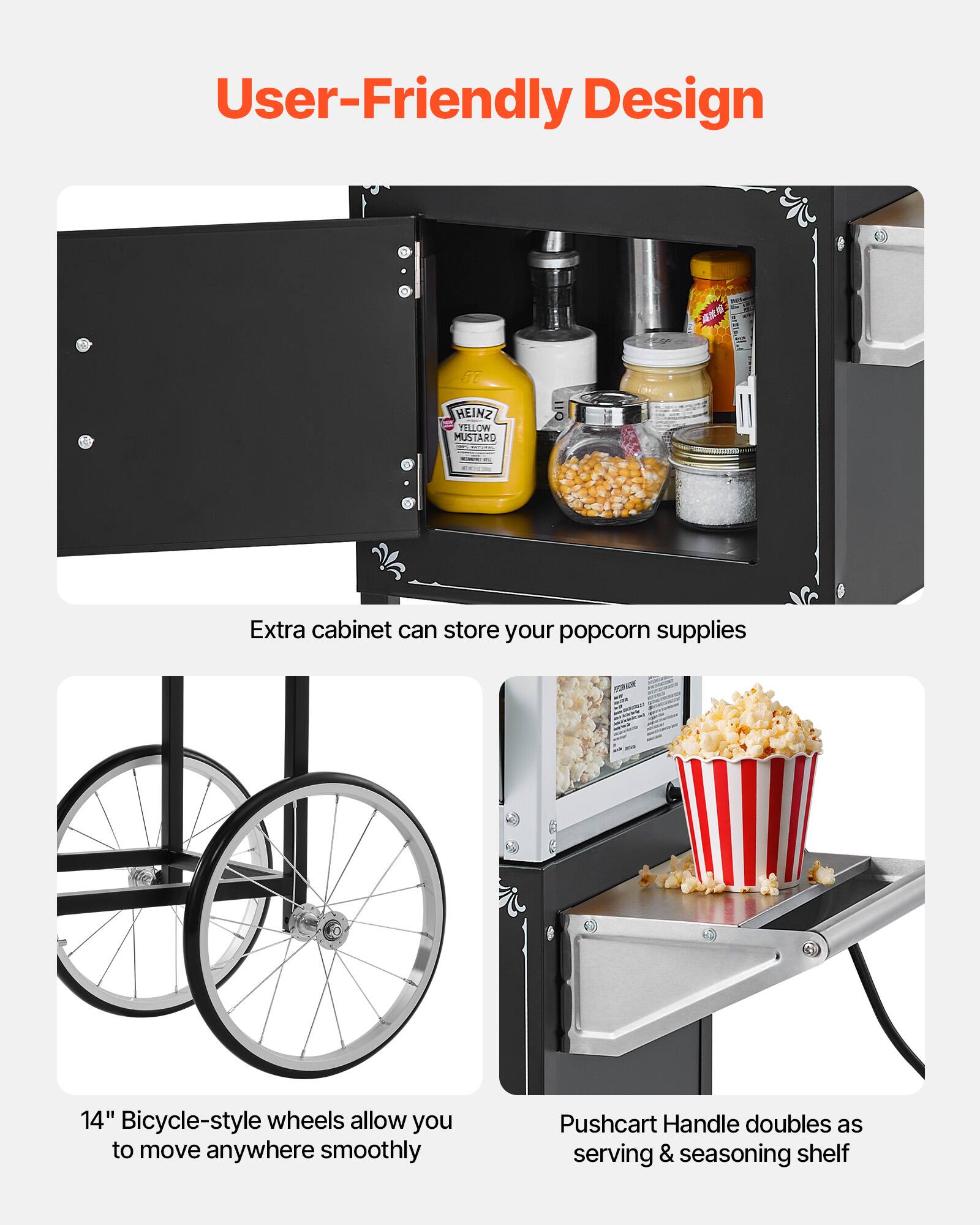 User-Friendly Design

- Extra cabinet can store your popcorn supplies
- 14" Bicycle-style wheels allow you to move anywhere smoothly
- Pushcart Handle doubles as serving & seasoning shelf