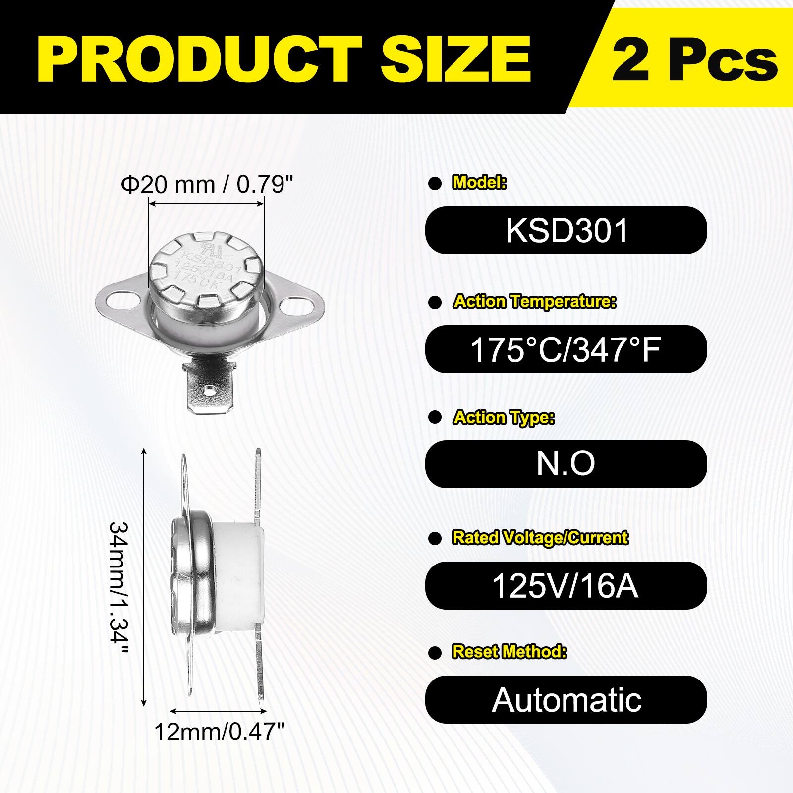 PRODUCT SIZE  
2 Pcs  
20 mm / 0.79"  
Model: KSD301  
Action Temperature: 175°C / 347°F  
Action Type: N.O  
Rated Voltage/Current: 125V / 16A  
Reset Method: Automatic