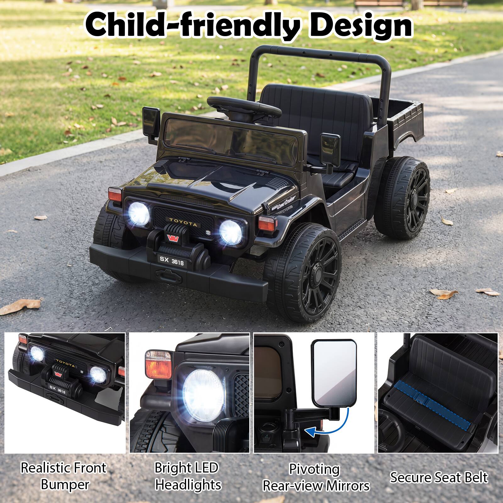 Child-friendly Design

TOYOTA  
www.ter TESTURS  
XS 3618  
TOYOTA  
BX 3818  

Realistic Front Bumper  
Bright LED Headlights  
Pivoting Rear-view Mirrors  
Secure Seat Belt