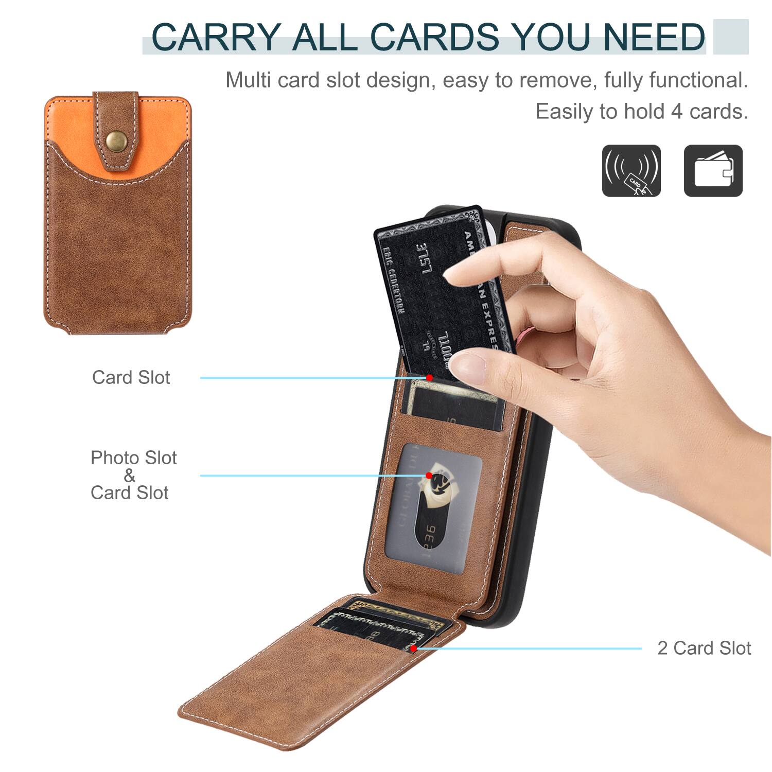 CARRY ALL CARDS YOU NEED

Multi card slot design, easy to remove, fully functional. Easily to hold 4 cards.

Card Slot

Photo Slot & Card Slot

2 Card Slot