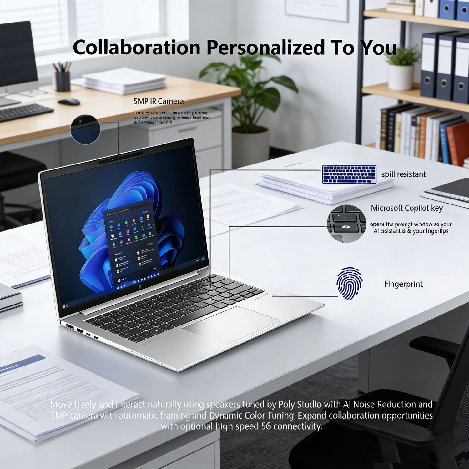 Collaboration Personalized To You

5MP IR Camera  
Comfort with video calls made more personal with a camera that captures you and your surroundings with more clarity.

spill resistant

Microsoft Copilot key  
opens the prompt window so your AI assistant is at your fingertips

Fingerprint

Move freely and interact naturally using speakers tuned by Poly Studio with AI Noise Reduction and SMP camera with automatic framing and Dynamic Color Tuning. Expand collaboration opportunities with optional high speed 56 connectivity.