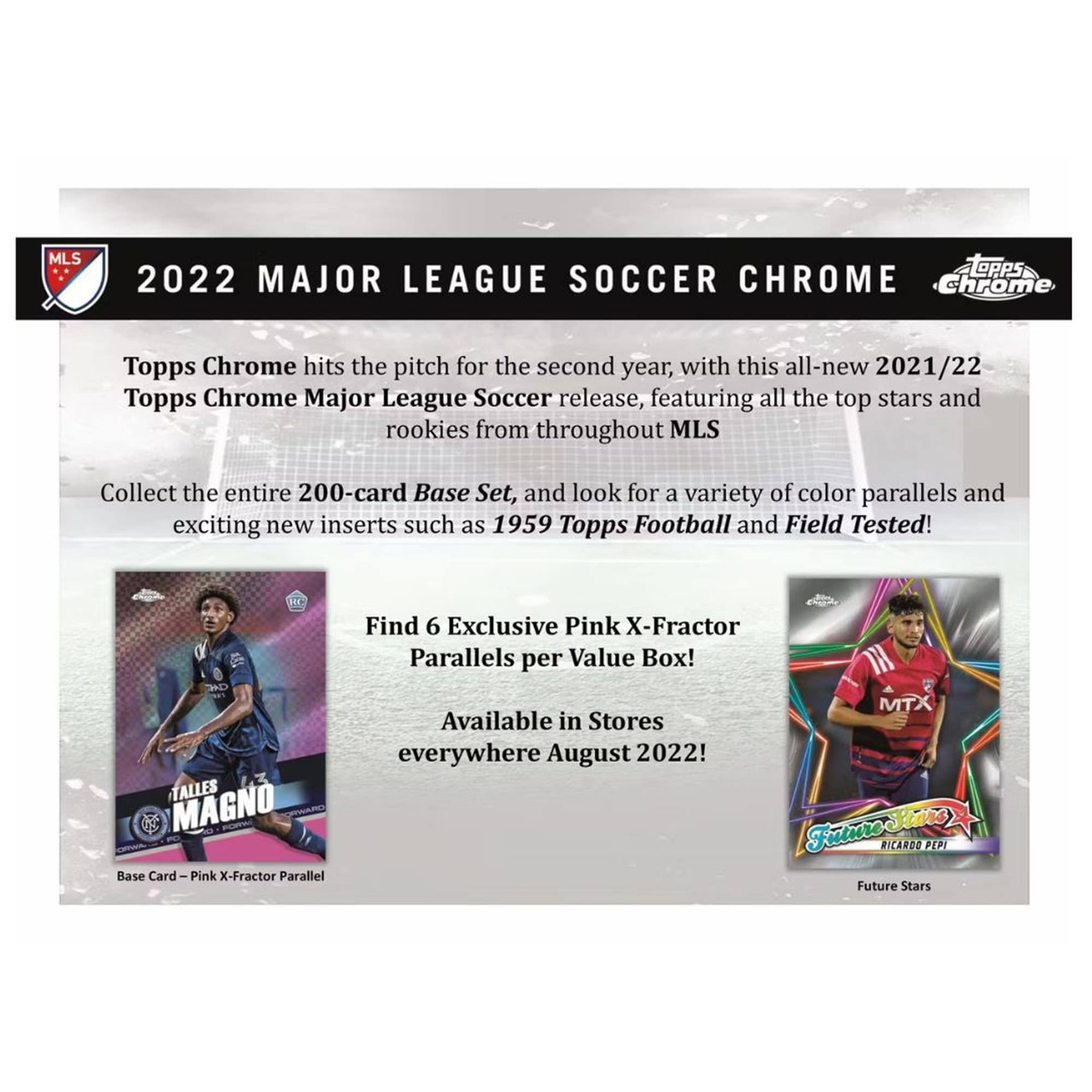 **2022 MAJOR LEAGUE SOCCER CHROME**

Topps Chrome hits the pitch for the second year, with this all-new 2021/22 Topps Chrome Major League Soccer release, featuring all the top stars and rookies from throughout MLS.

Collect the entire 200-card Base Set, and look for a variety of color parallels and exciting new inserts such as 1959 Topps Football and Field Tested!

Find 6 Exclusive Pink X-Fractor Parallels per Value Box!

TALLES MAGNO Base Card Pink X-Fractor Parallel Available in Stores everywhere August 2022!

MTX FutureSimo RICARDO PEPI Future Stars