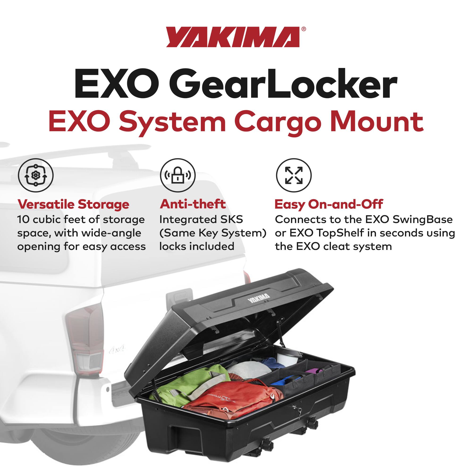 YAKIMA  
EXO GearLocker  
EXO System Cargo Mount  

Versatile Storage  
10 cubic feet of storage space, with wide-angle opening for easy access  

Anti-theft  
Integrated SKS (Same Key System) locks included  

Easy On-and-Off  
Connects to the EXO SwingBase or EXO TopShelf in seconds using the EXO cleat system