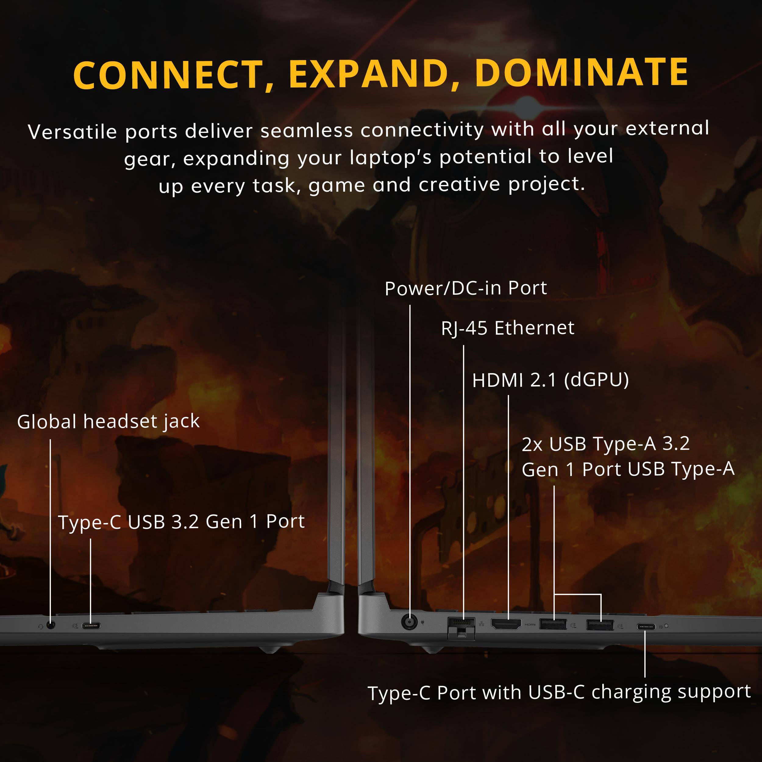 CONNECT, EXPAND, DOMINATE

Versatile ports deliver seamless connectivity with all your external gear, expanding your laptop's potential to level up every task, game and creative project.

- Power/DC-in Port
- RJ-45 Ethernet
- HDMI 2.1 (dGPU)
- Global headset jack
- 2x USB Type-A 3.2 Gen 1 Port
- USB 3.2 Gen 1 Port
- Type-C Port with USB-C charging support
