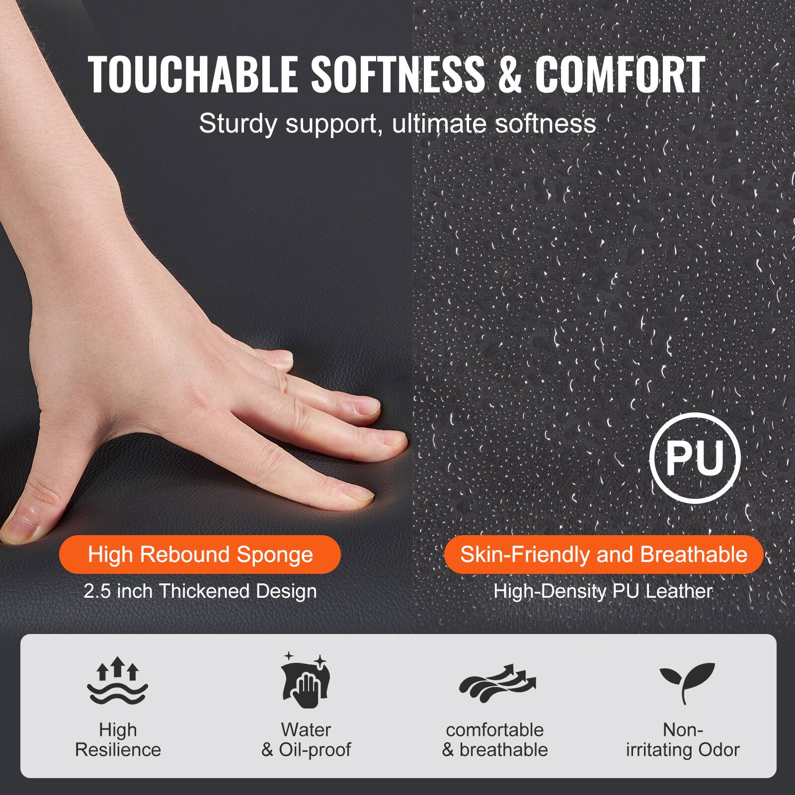 **TOUCHABLE SOFTNESS & COMFORT**

Sturdy support, ultimate softness

**High Rebound Sponge**
2.5 inch Thickened Design

**Skin-Friendly and Breathable**
High-Density PU Leather

- High Resilience
- Water & Oil-proof
- Comfortable & breathable
- Non-irritating Odor
