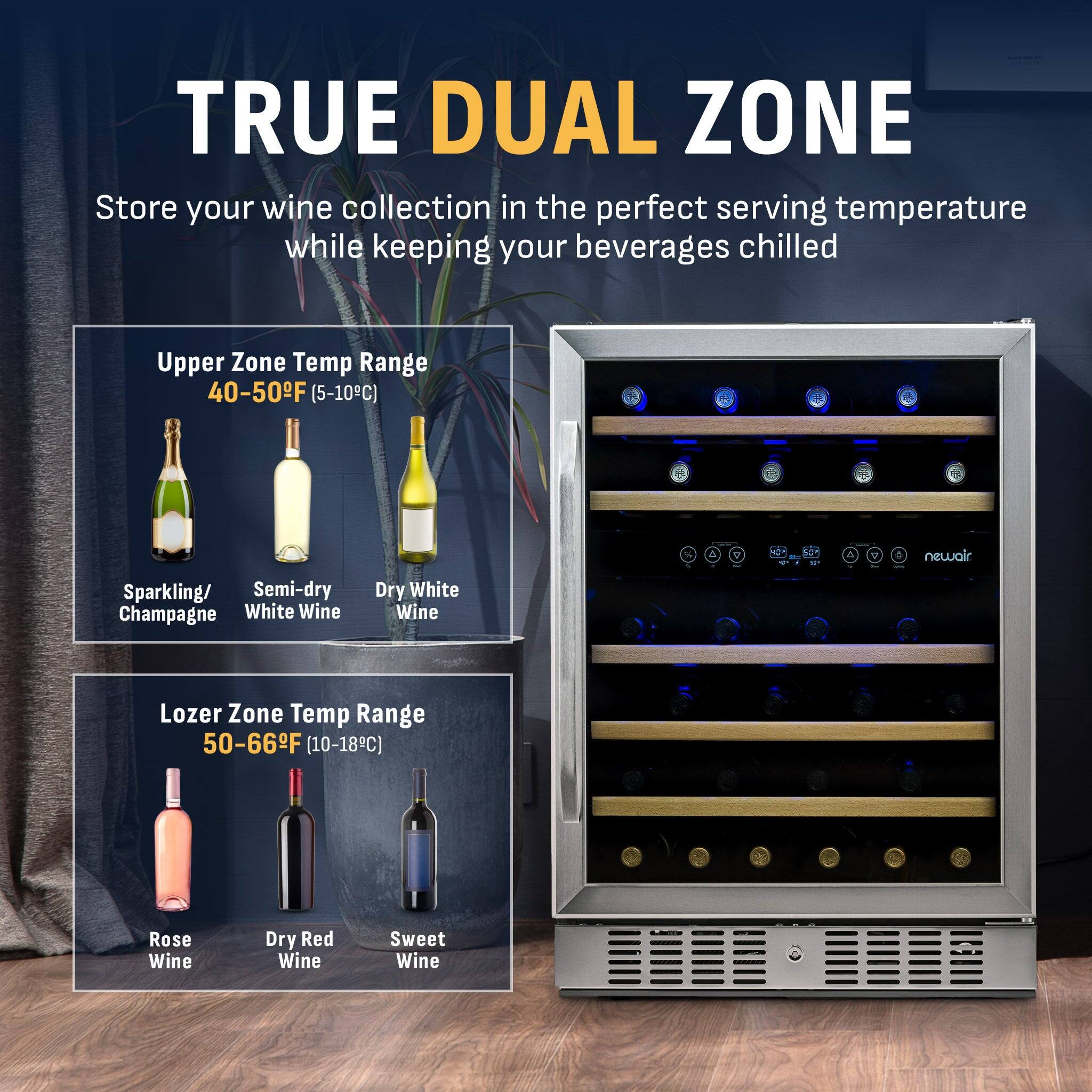 TRUE DUAL ZONE  
Store your wine collection in the perfect serving temperature while keeping your beverages chilled  

Upper Zone Temp Range 40-50°F (5-10°C)  
- Sparkling/Champagne  
- Semi-dry White Wine  
- Dry White Wine  

Lower Zone Temp Range 50-66°F (10-18°C)  
- Rosé Wine  
- Dry Red Wine  
- Sweet Wine