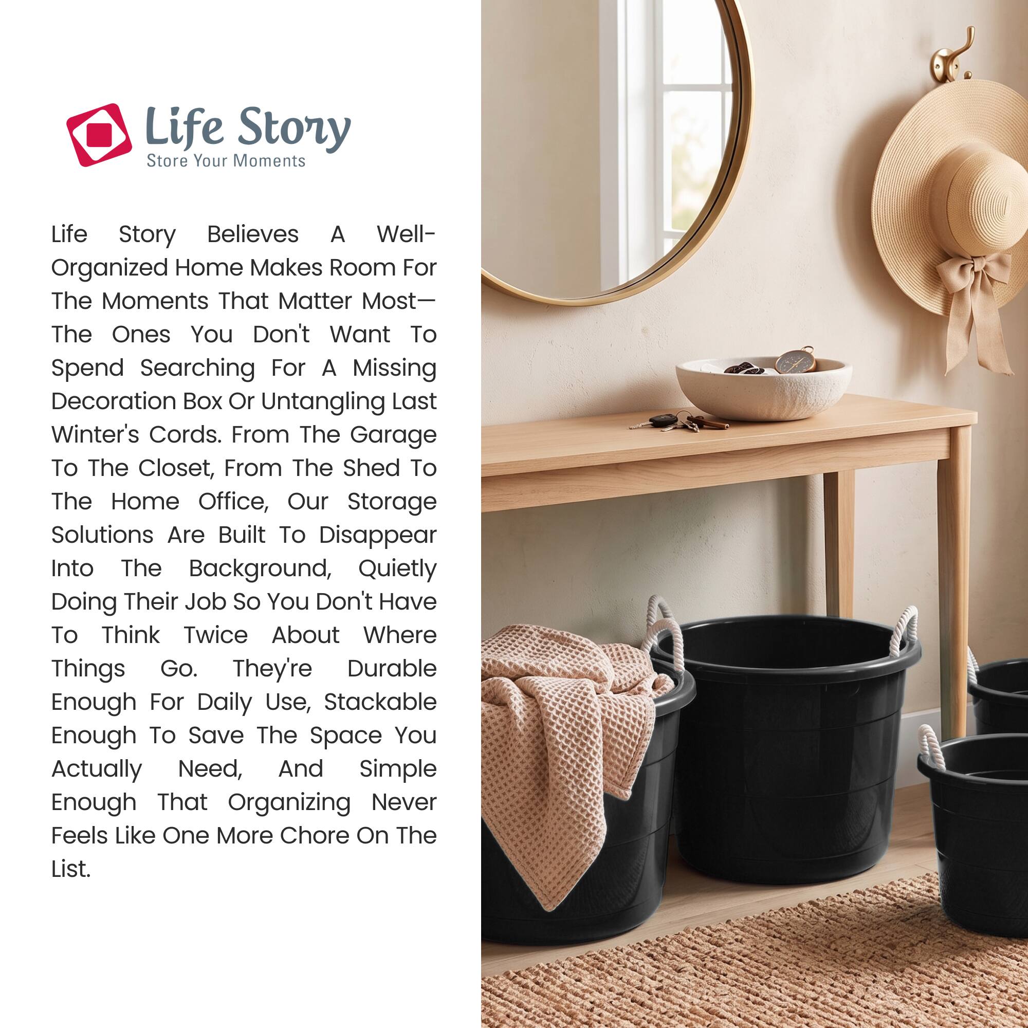 Life Story  
Store Your Moments

Life Story believes a well-organized home makes room for the moments that matter most—the ones you don't want to spend searching for a missing decoration box or untangling last winter's cords. From the garage to the closet, from the shed to the home office, our storage solutions are built to disappear into the background, quietly doing their job so you don't have to think twice about where things go. They're durable enough for daily use, stackable enough to save the space you actually need, and simple enough that organizing never feels like one more chore on the list.