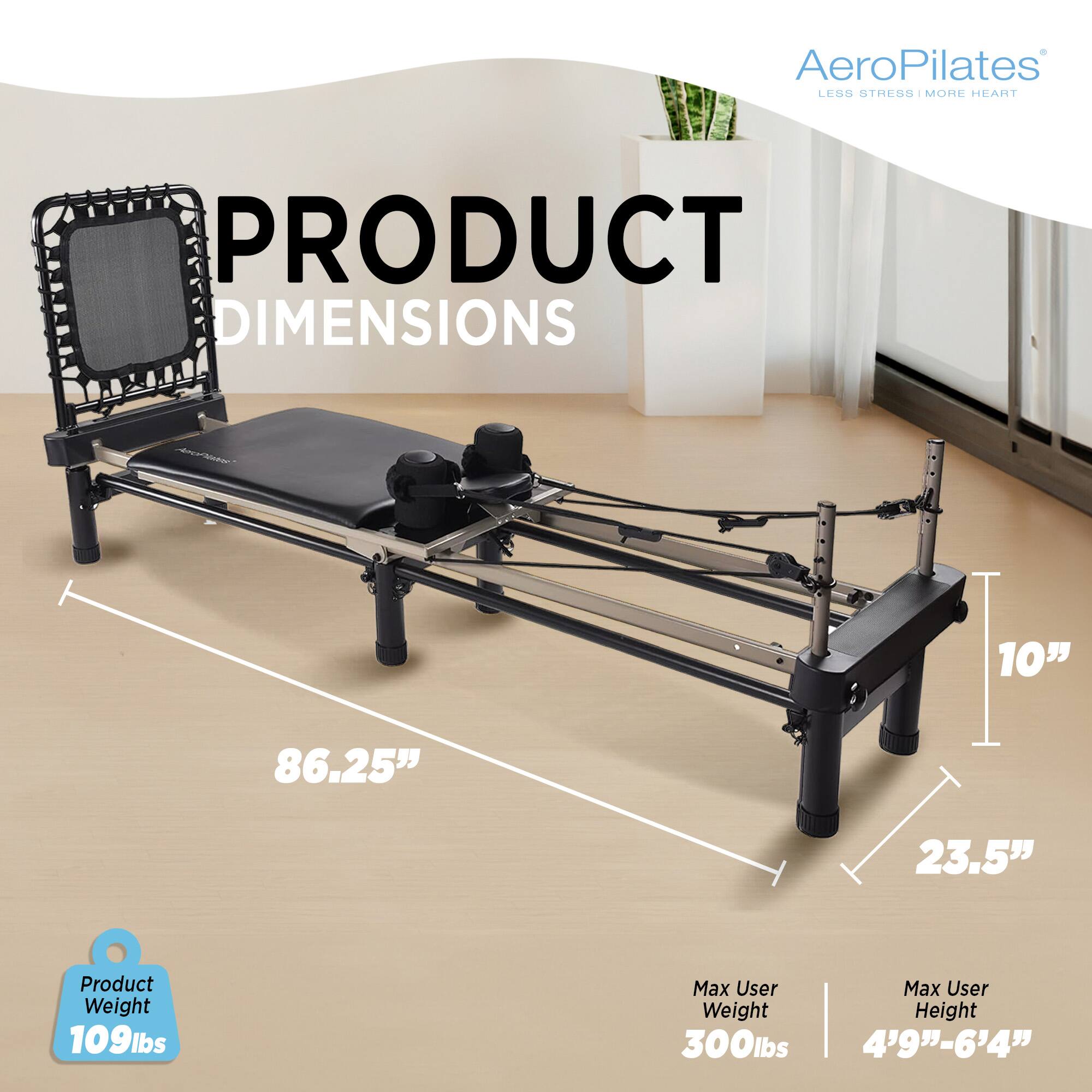 AeroPilates LES3 STRESS I MOHE HEART  
PRODUCT DIMENSIONS  
10" x 86.25" x 23.5"  
Product Weight: 109lbs  
Max User Weight: 300lbs  
Max User Height: 4'9" - 6'4"