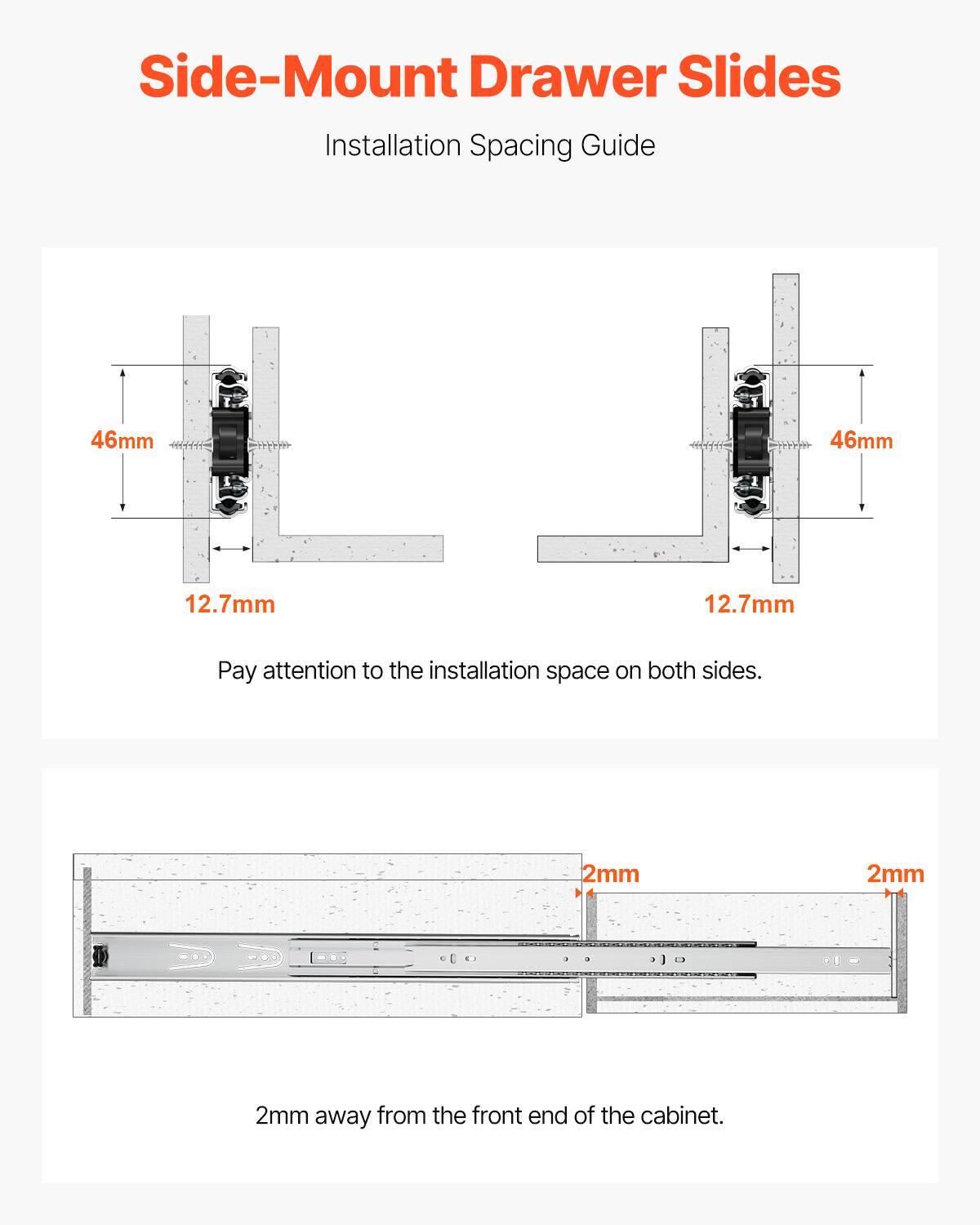 Side-Mount Drawer Slides Installation Spacing Guide

46mm 46mm 12.7mm 12.7mm

Pay attention to the installation space on both sides.

2mm 2mm 2mm away from the front end of the cabinet.