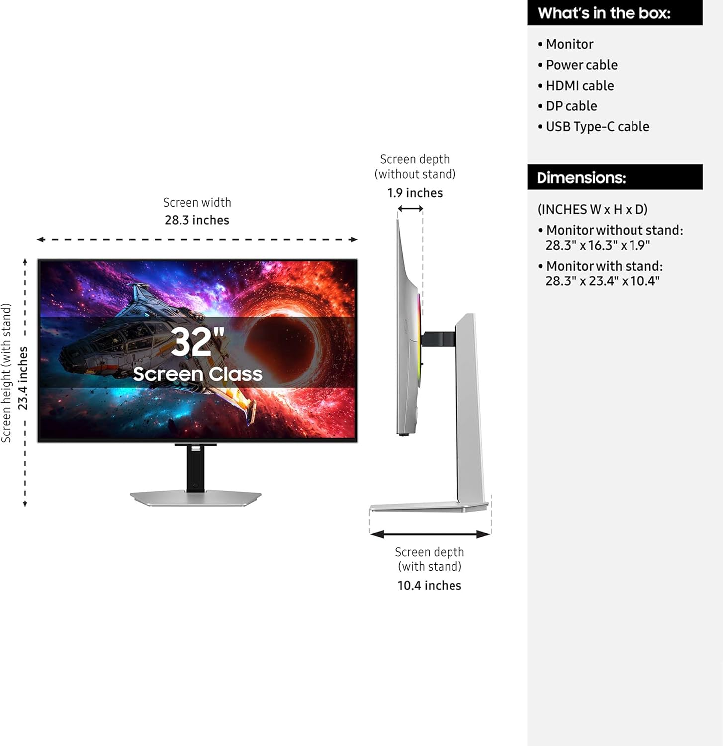What's in the box: Monitor, Power cable, HDMI cable, DP cable, USB Type-C cable, stand

Screen width: 28.3 inches

Screen height (without stand): 23.4 inches

Screen depth (without stand): 1.9 inches

Dimensions (INCHES W x H x D):
- Monitor without stand: 28.3" x 16.3" x 1.9"
- Monitor with stand: 28.3" x 23.4" x 10.4"

Screen depth (with stand): 10.4 inches