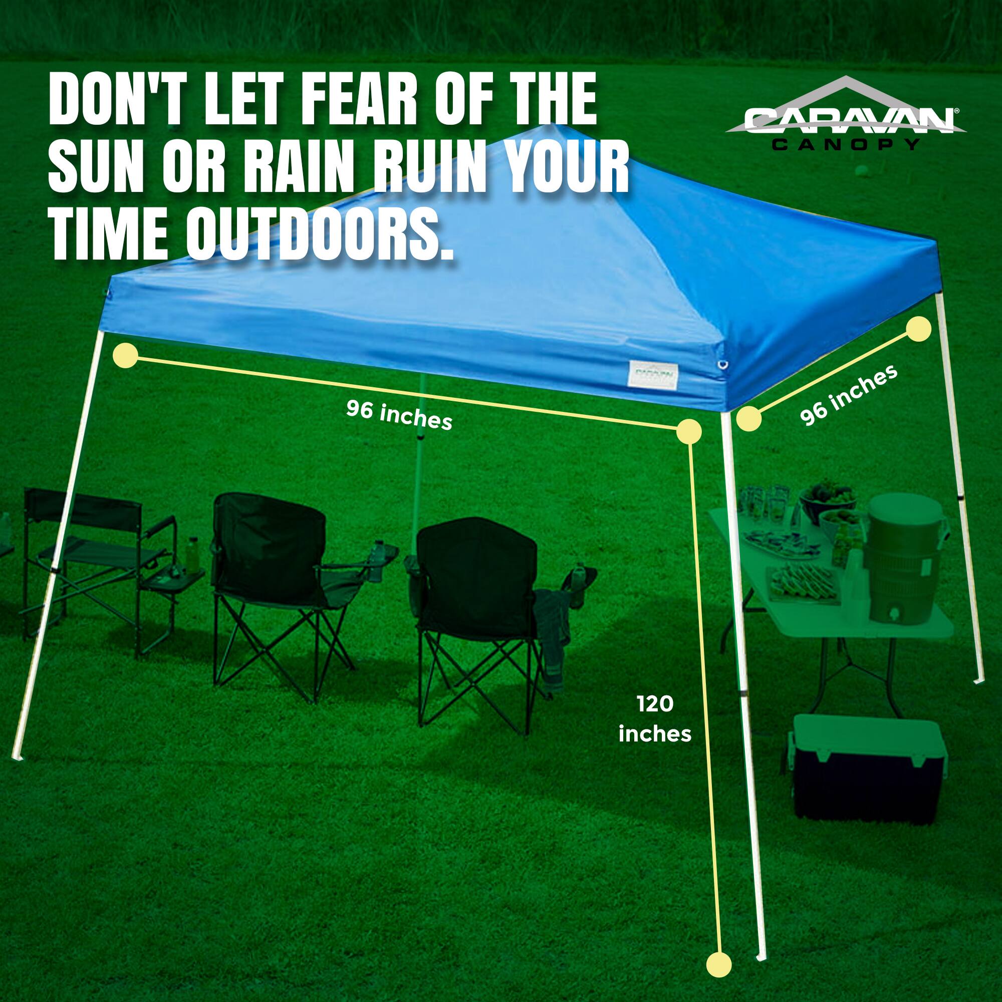 DON'T LET FEAR OF THE SUN OR RAIN RUIN YOUR TIME OUTDOORS.

CARAVAN CANOPY

96 inches

96 inches

120 inches