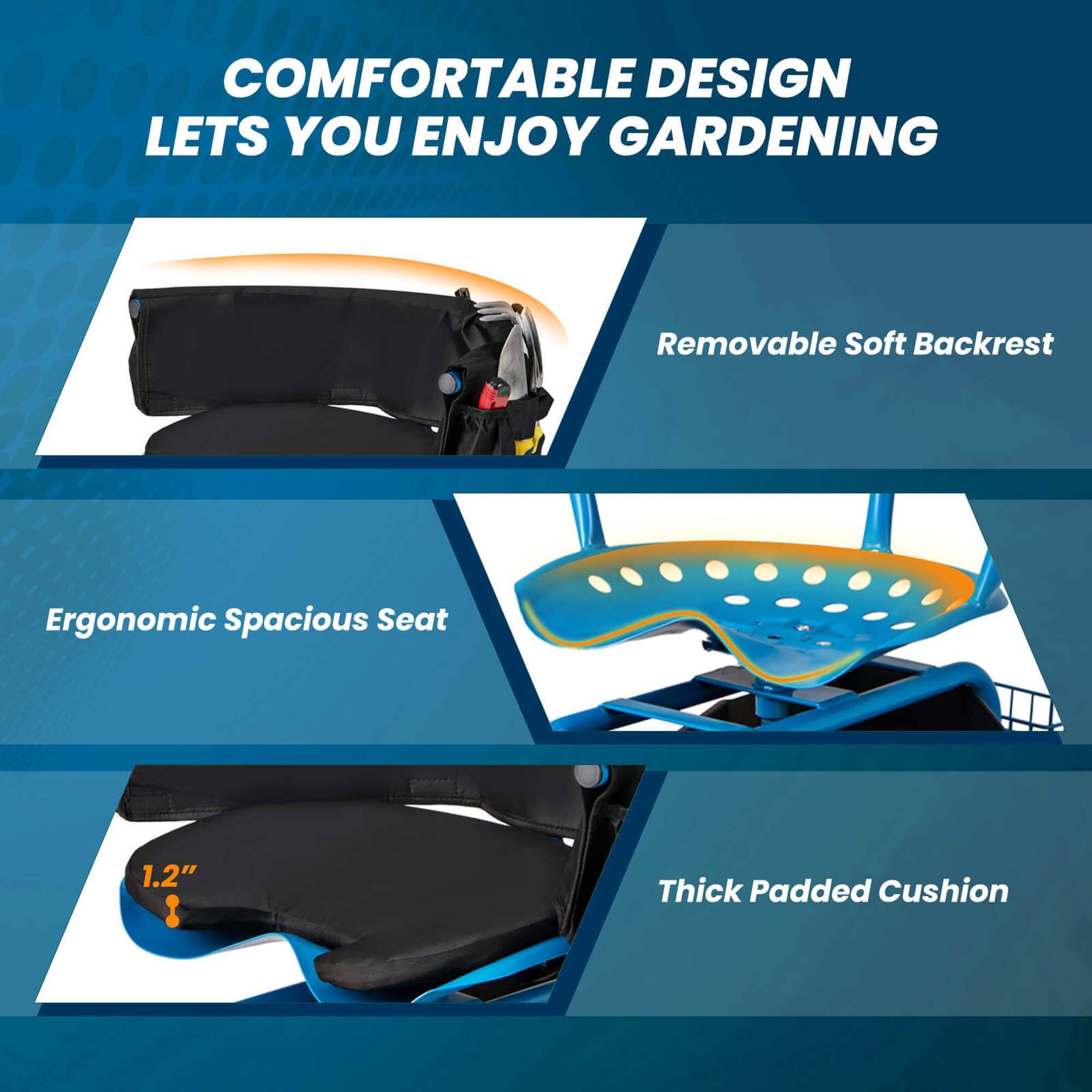 COMFORTABLE DESIGN LETS YOU ENJOY GARDENING

- Removable Soft Backrest
- Ergonomic Spacious Seat
- Thick Padded Cushion (1.2" thick)