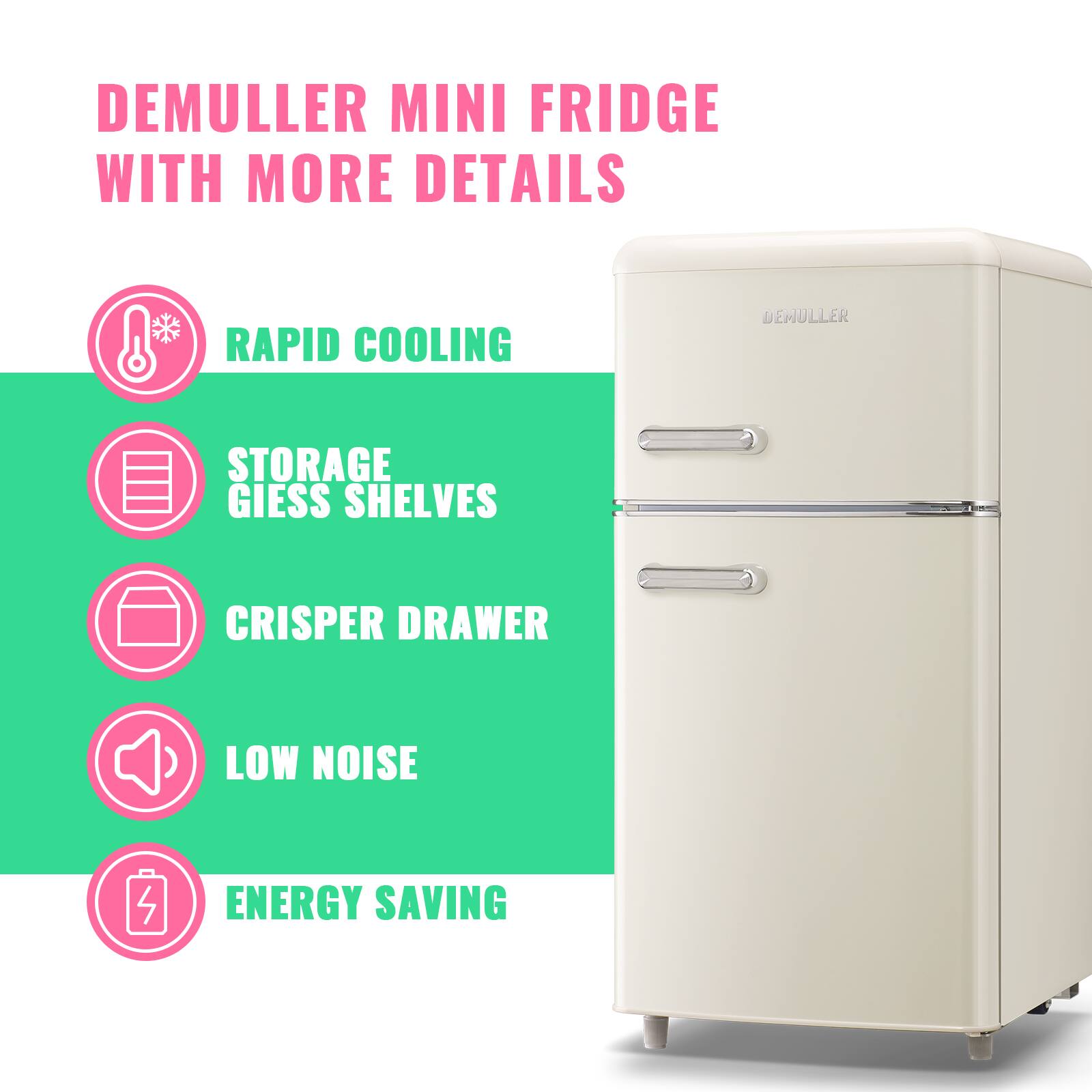 DEMULLER MINI FRIDGE WITH MORE DETAILS

- RAPID COOLING
- STORAGE GIESS SHELVES
- CRISPER DRAWER
- LOW NOISE
- ENERGY SAVING