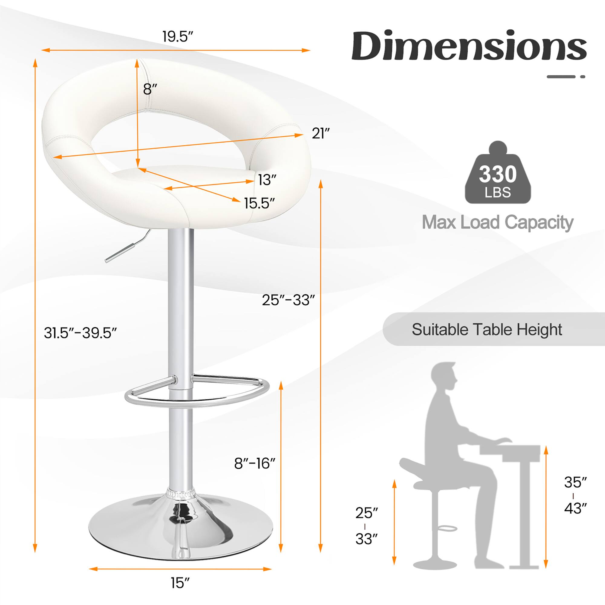 Here is the corrected and grouped text:

**Dimensions:**
- Seat: 19.5" x 8"
- Backrest: 13" x 15.5"
- Overall Height: 31.5" - 39.5"
- Base: 15"

**Max Load Capacity:** 330 LBS

**Suitable Table Height:** 25" - 33" and 35" - 43"