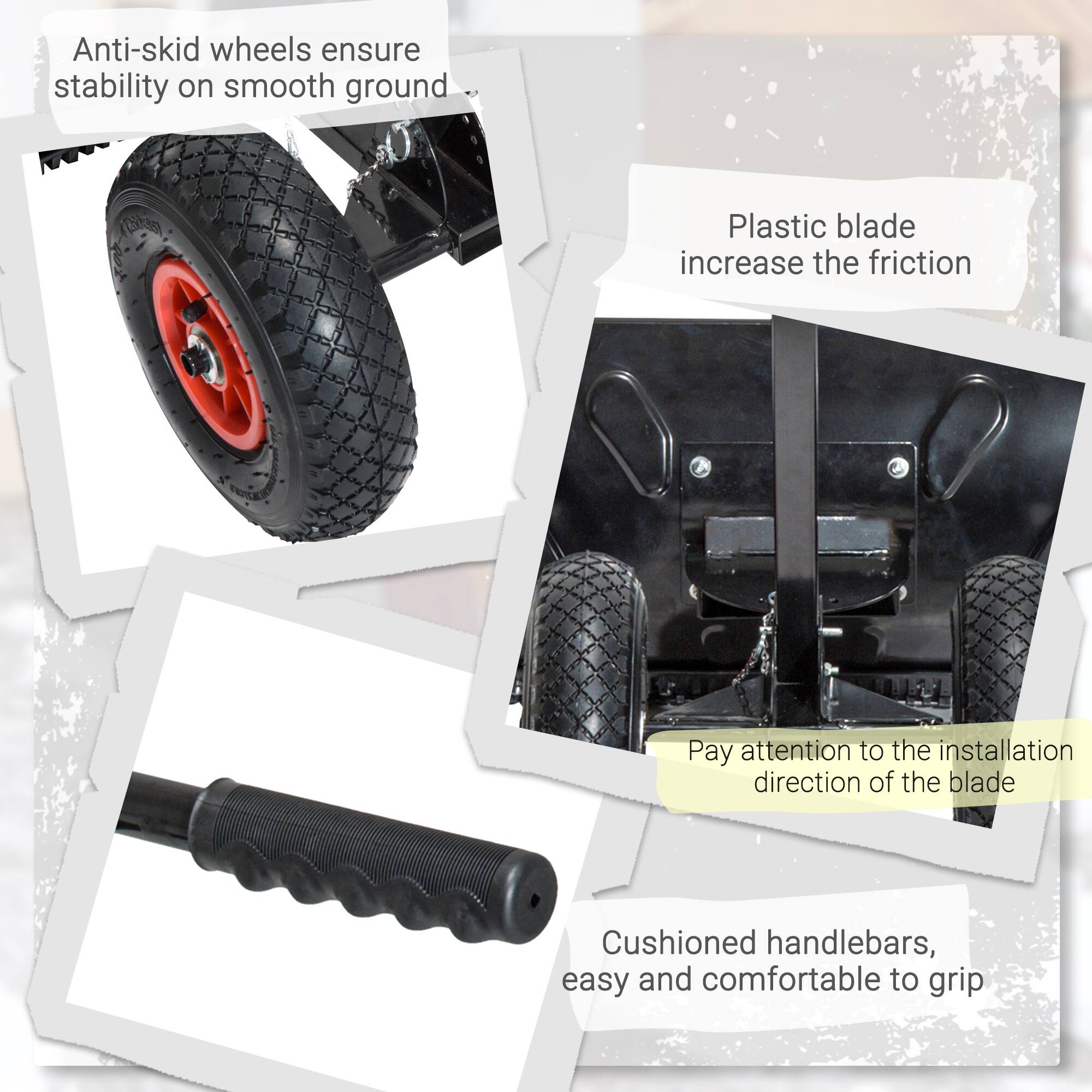 Anti-skid wheels ensure stability on smooth ground  
Plastic blade increases the friction  
Pay attention to the installation direction of the blade  
Cushioned handlebars, easy and comfortable to grip