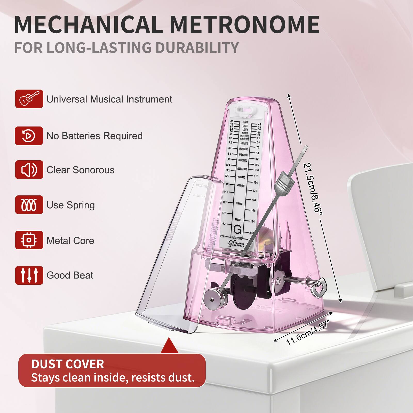 MECHANICAL METRONOME FOR LONG-LASTING DURABILITY

- Universal Musical Instrument
- No Batteries Required
- Clear Sonorous
- Use Spring
- Metal Core
- Good Beat

DUST COVER
Stays clean inside, resists dust.

Dimensions:
- Height: 21.5cm / 8.46"
- Width: 11.6cm / 4.57"
- Depth: 6cm / 2.36"