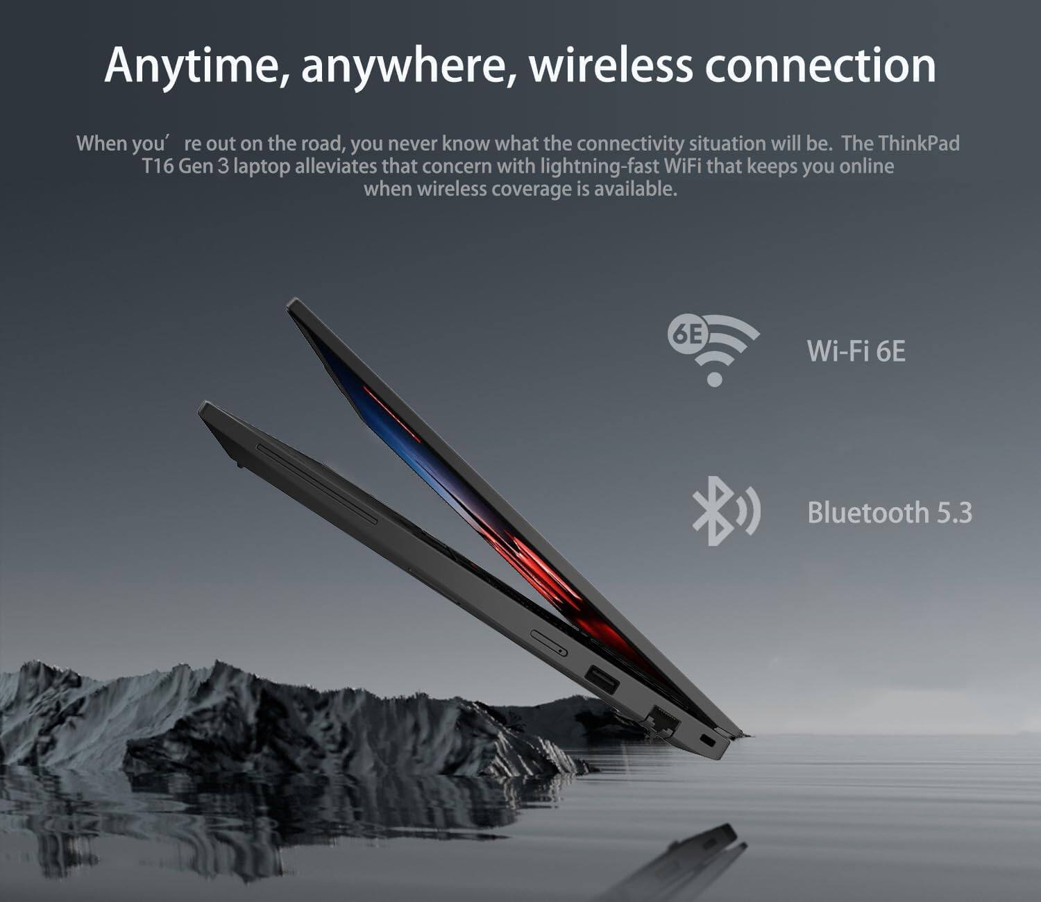 Anytime, anywhere, wireless connection

When you're out on the road, you never know what the connectivity situation will be. The ThinkPad T16 Gen 3 laptop alleviates that concern with lightning-fast WiFi that keeps you online when wireless coverage is available.

- Wi-Fi 6E
- Bluetooth 5.3