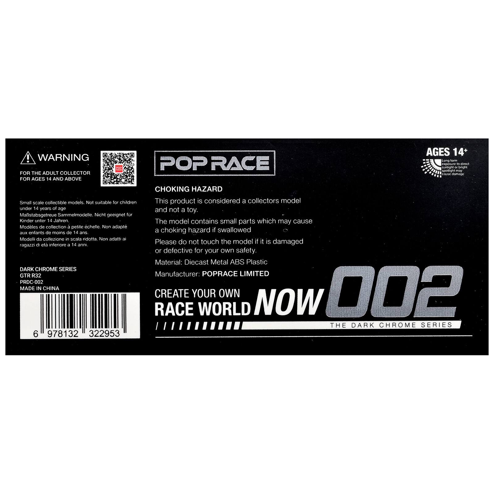 WARNING FOR THE ADULT COLLECTOR FOR AGES 14 AND ABOVE: POP RACE AGES 14+  
Small scale collectible models. Not suitable for children under 14 years of age.  
Mafstabsgtreue Sammelmodelle. Nicht geeignet für Kinder unter 14 Jahren.  
Modèles de collection à petite échelle. Non adapté aux enfants de moins de 14 ans.  
Modelli da collezione a scala ridotta. Non adatti a ragazzi di età inferiore a 14 anni.  

CHOKING HAZARD  
This product is considered a collectors model and not a toy.  
The model contains small parts which may cause a choking hazard if swallowed.  
Please do not touch the model if it is damaged or defective for your own safety.  

Material: Diecast Metal ABS Plastic  
Manufacturer: POPRACE LIMITED  

DARK CHROME SERIES  
GTR R32  
PROD-002  
MADE IN CHINA  

6 978132 322953  

CREATE YOUR OWN RACE WORLD NOW  
002  
THE DARK CHROME SERIES