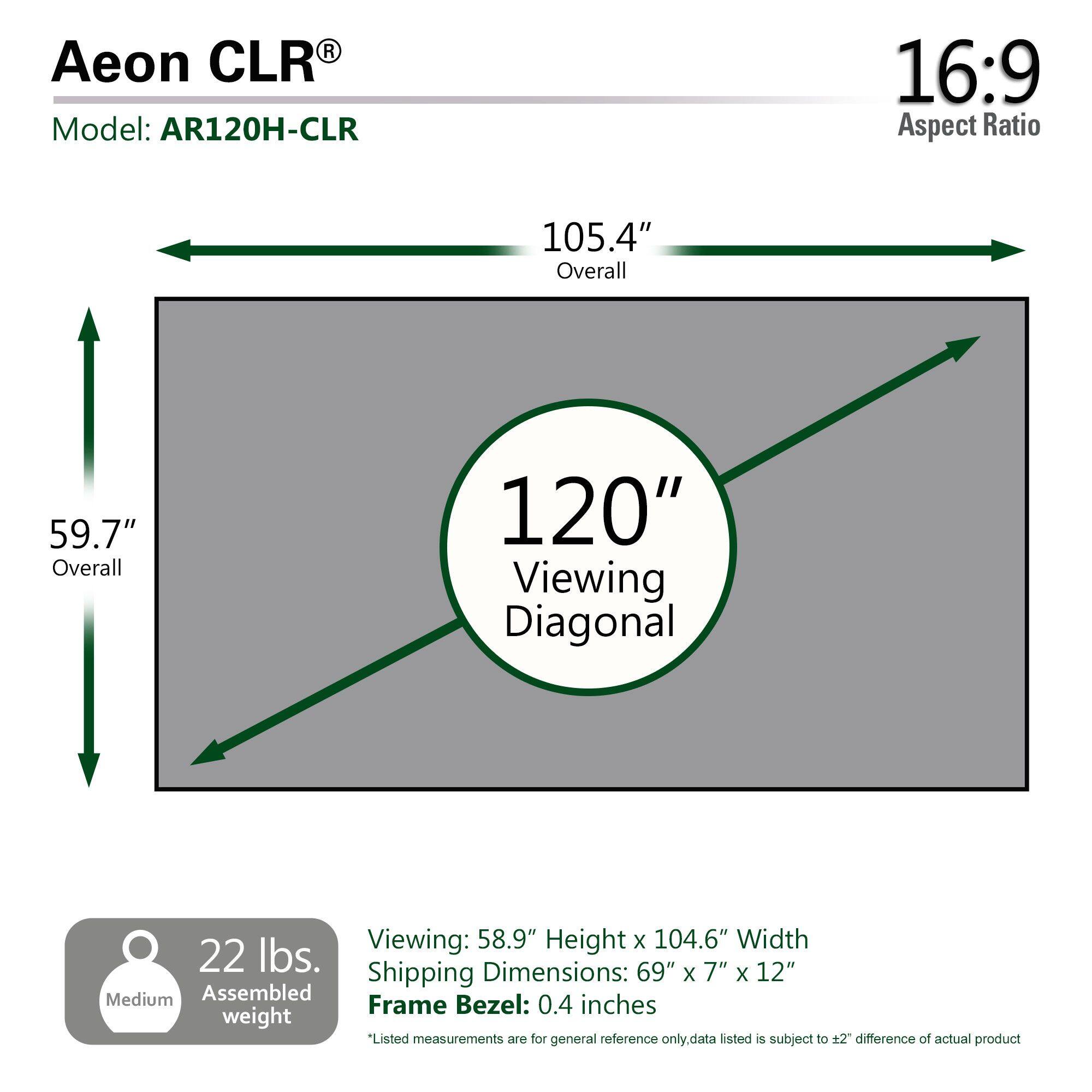 Aeon CLR  
Model: AR120H-CLR  

16:9 Aspect Ratio  

105.4" Overall  
59.7" Overall  
120" Viewing Diagonal  

Viewing: 58.9" Height x 104.6" Width  

22 lbs.  

Dimensions: 69" x 7" x 12"  

Shipping Dimensions: 69" x 7" x 12"  

Frame Bezel: 0.4 inches  

*Listed measurements are for general reference only, data listed is subject to ±2" difference of actual product