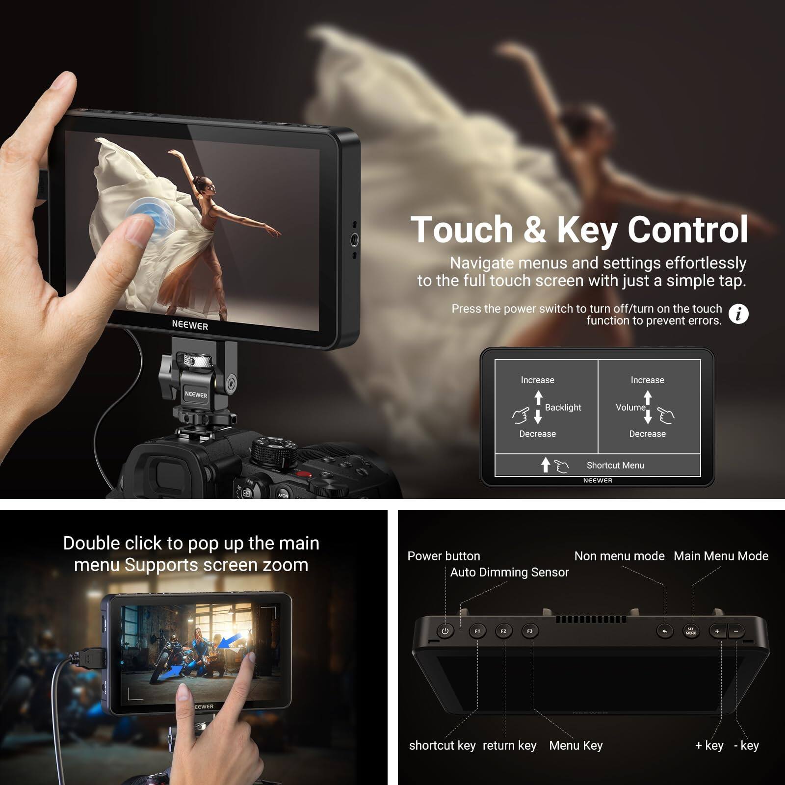 NEEWER Touch & Key Control

Navigate menus and settings effortlessly to the full touch screen with just a simple tap. Press the power switch to turn off/turn on the touch function to prevent errors.

NEWED

Increase Backlight Increase Volume Decrease Decrease Shortcut Menu

NEEWER

Double click to pop up the main menu Supports screen zoom

Power button Auto Dimming Sensor

Non menu mode Main Menu Mode

shortcut key return key Menu Key + key - key