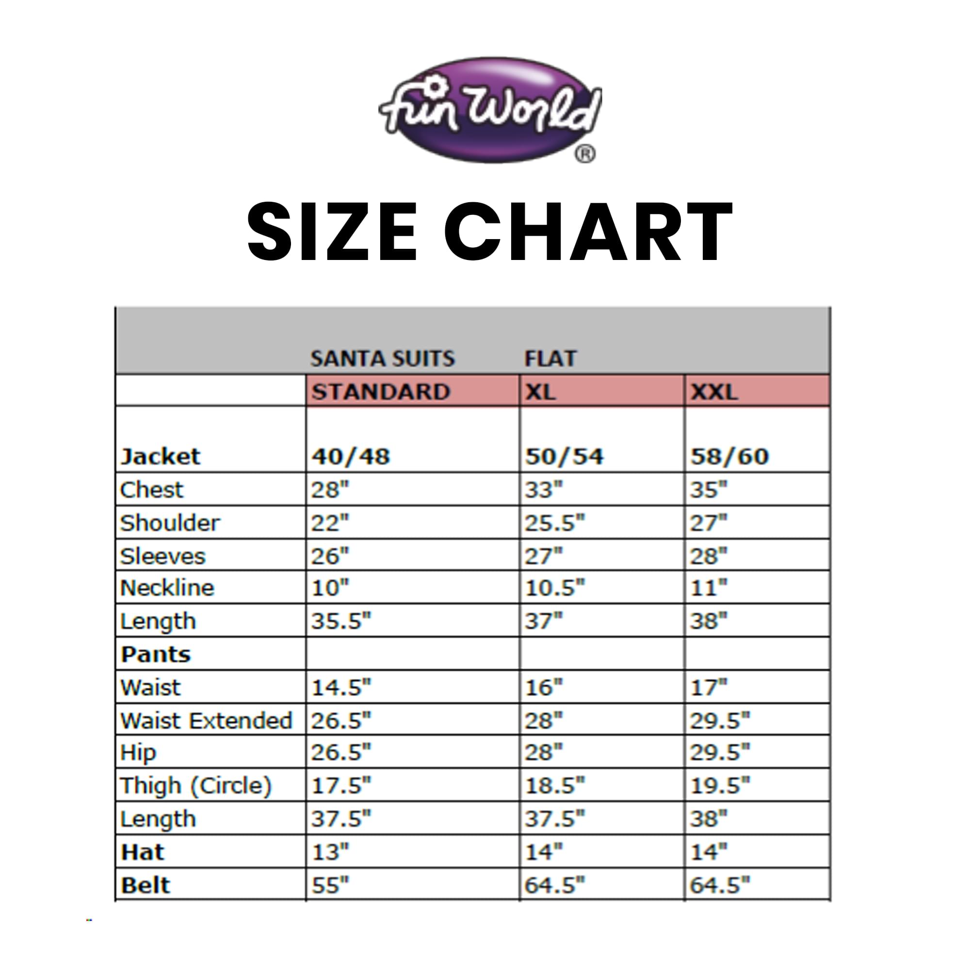 **Fun World Size Chart**

**Santa Suits**

| Size  | Standard | XL | XXL |
|-------|----------|----|-----|
| **Jacket** | 40/48 | 50/54 | 58/60 |
| Chest | 28" | 33" | 35" |
| Shoulder | 22" | 25.5" | 27" |
| Sleeves | 26" | 27" | 28" |
| Neckline | 10" | 10.5" | 11" |
| Length | 35.5" | 37" | 38" |
| **Pants** | | | |
| Waist | 14.5" | 16" | 17" |
| Waist Extended | 26.5" | 28" | 29.5" |
| Hip | 26.5" | 28" | 29.5" |
| Thigh (Circle) | 17.5" | 18.5" | 19.5