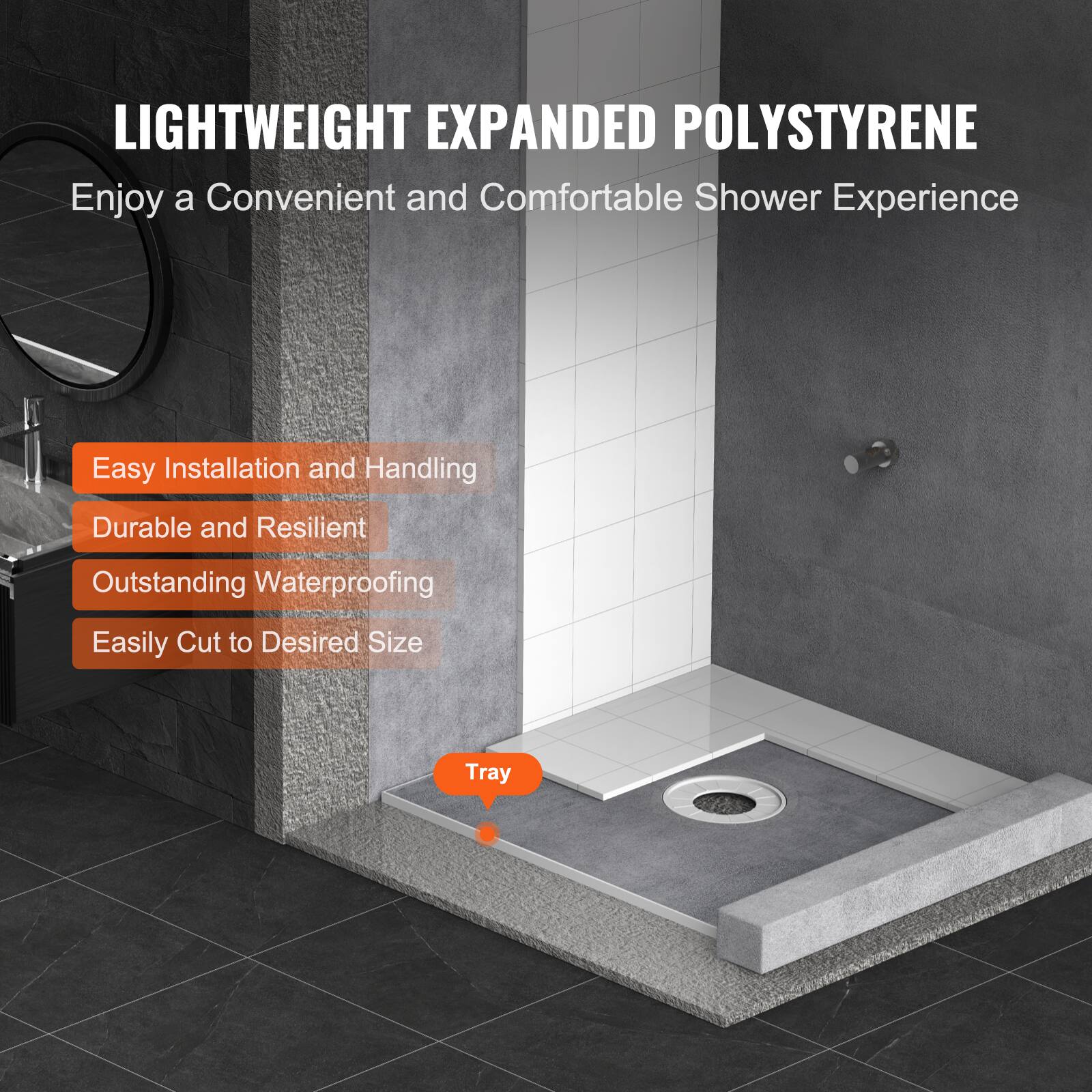 LIGHTWEIGHT EXPANDED POLYSTYRENE  
Enjoy a Convenient and Comfortable Shower Experience  

- Easy Installation and Handling  
- Durable and Resilient  
- Outstanding Waterproofing  
- Easily Cut to Desired Size  

Tray