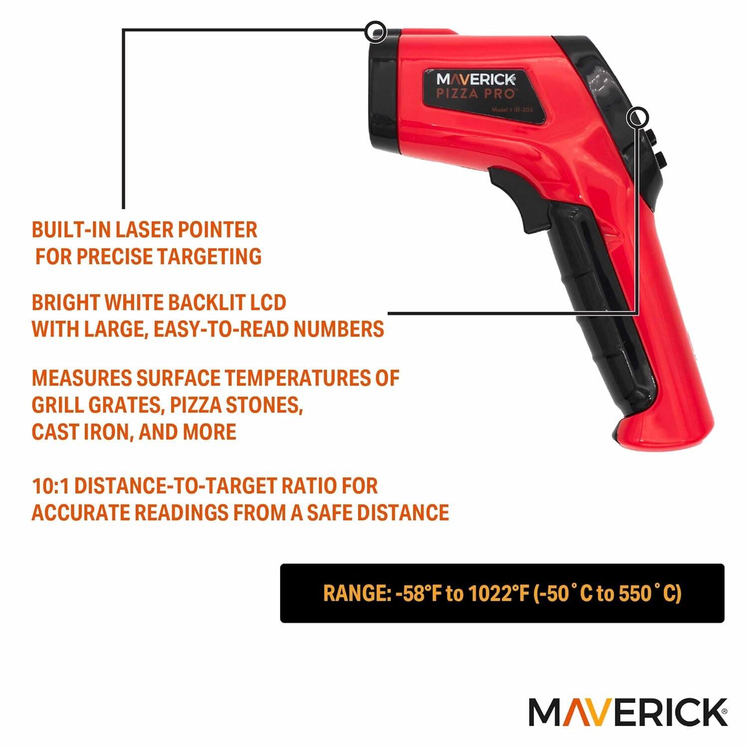 MAVERICK PIZZA PRO BUILT-IN LASER POINTER FOR PRECISE TARGETING  
BRIGHT WHITE BACKLIT LCD WITH LARGE, EASY-TO-READ NUMBERS  
MEASURES SURFACE TEMPERATURES OF GRILL GRATES, PIZZA STONES, CAST IRON, AND MORE  
10:1 DISTANCE-TO-TARGET RATIO FOR ACCURATE READINGS FROM A SAFE DISTANCE  
RANGE: -58°F to 1022°F (-50°C to 550°C)  

MAVERICK