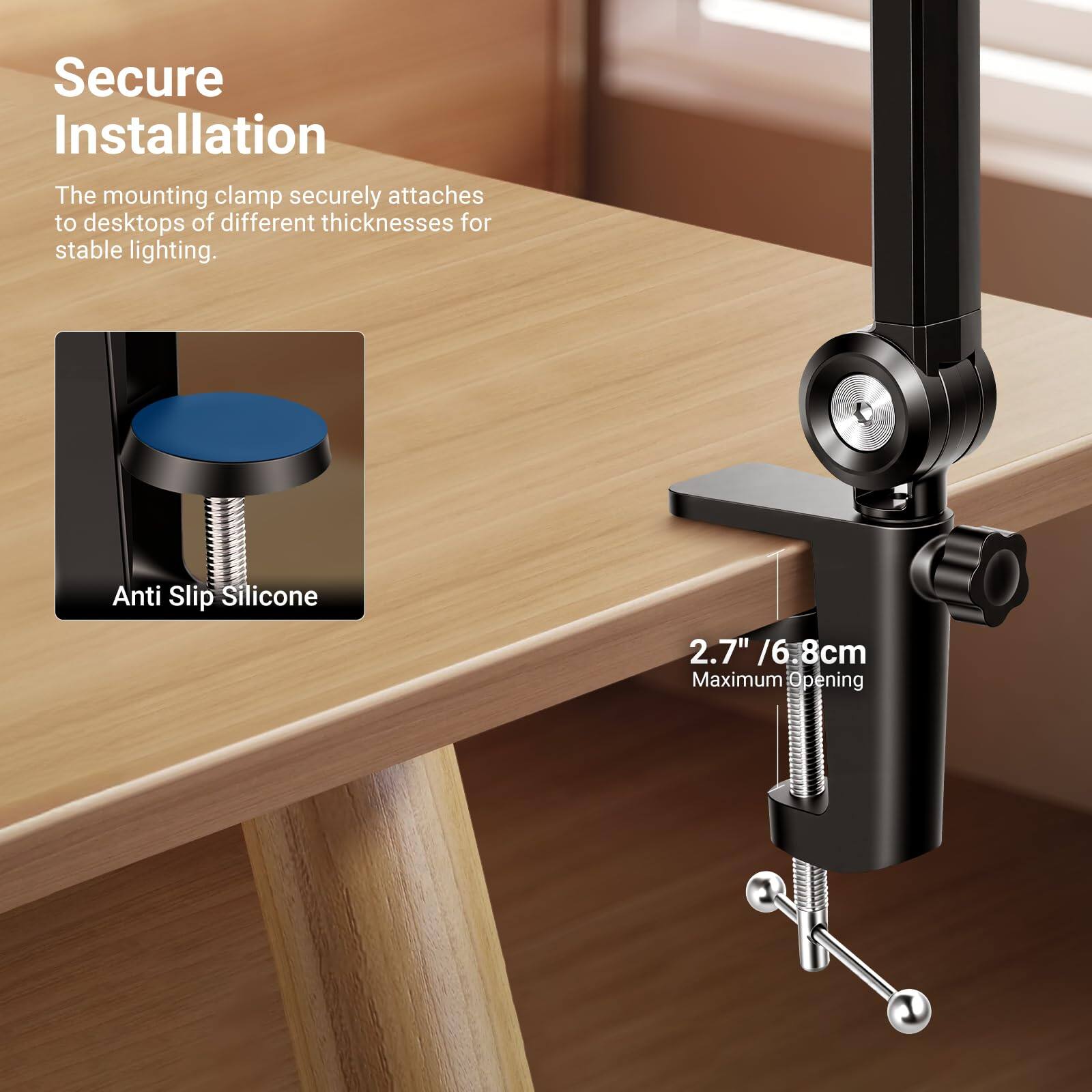 Secure Installation  
The mounting clamp securely attaches to desktops of different thicknesses for stable lighting.  

Anti Slip Silicone  

2.7" / 6.8cm  
Maximum Opening