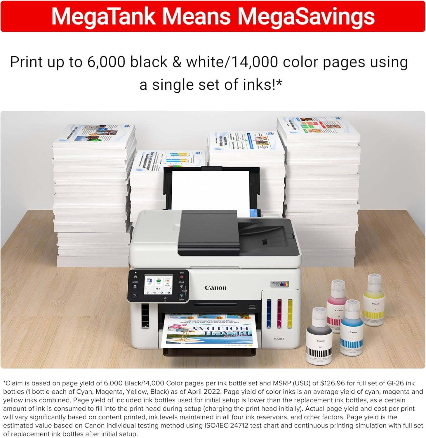 MegaTank Means MegaSavings

Print up to 6,000 black & white/14,000 color pages using a single set of inks!*

*Claim is based on page yield of 6,000 Black/14,000 Color pages per ink bottle set and MSRP (USD) of $126.96 for full set of GI-26 ink bottles (1 bottle each of Cyan, Magenta, Yellow, Black) as of April 2022. Page yield of color inks is an average yield of cyan, magenta and yellow inks combined. Page yield of included ink bottles used for initial setup is lower than the replacement ink bottles, as a certain amount of ink is consumed to fill into the print head during setup (charging the print head initially). Actual page yield and cost per print will vary significantly based on content printed, ink levels maintained in all four ink reservoirs, and other factors. Page yield is the estimated value based on Canon individual testing method using ISO/IEC 24712 test chart and continuous printing simulation with full set of replacement ink bottles after initial setup.
