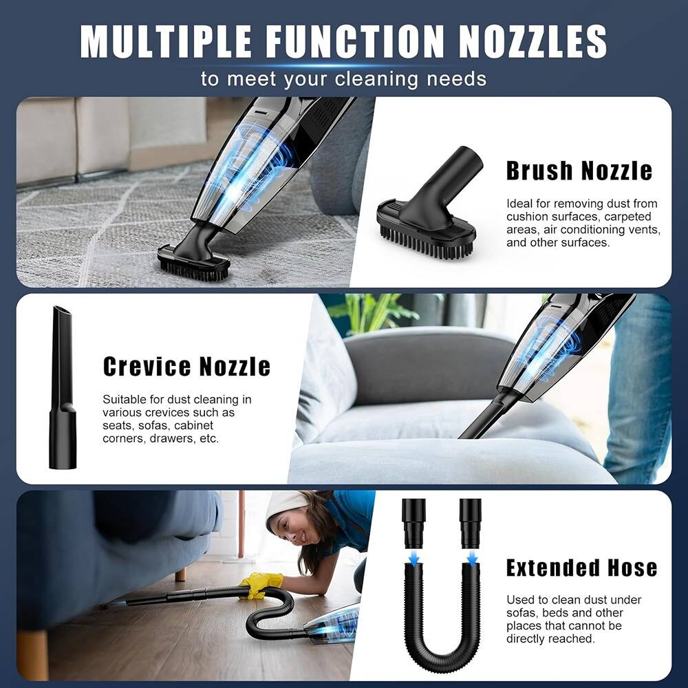 **MULTIPLE FUNCTION NOZZLES**  
to meet your cleaning needs

- **Brush Nozzle**  
  Ideal for removing dust from cushion surfaces, carpeted areas, air conditioning vents, and other surfaces.

- **Crevice Nozzle**  
  Suitable for dust cleaning in various crevices such as seats, sofas, cabinet corners, drawers, etc.

- **Extended Hose**  
  Used to clean dust under sofas, beds and other places that cannot be directly reached.