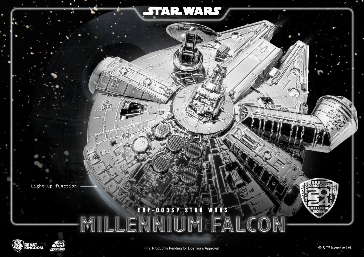 STAR WARS  
MILLENNIUM FALCON  

EAF-003SP STAR WARS  
MILLENNIUM FALCON  

Light up function  

BEAST KINGDOM  
LEGENDARY FLOATING  

BEAST KINGDOM  
24 EXCLUSIVE  
2024  

Final Product Is Pending for Licensor's Approval.  

& TM Lucasfilm Ltd.
