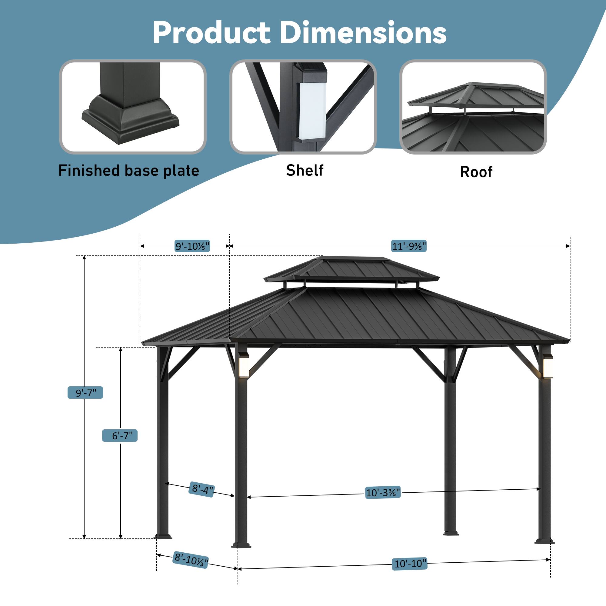 Product Dimensions

Finished base plate: 9'-10"

Shelf: 11'-9"

Roof: 9'-7" x 6'-7" x 8'-4" x 10'-3"

1: 8'-10" x 10'-10"