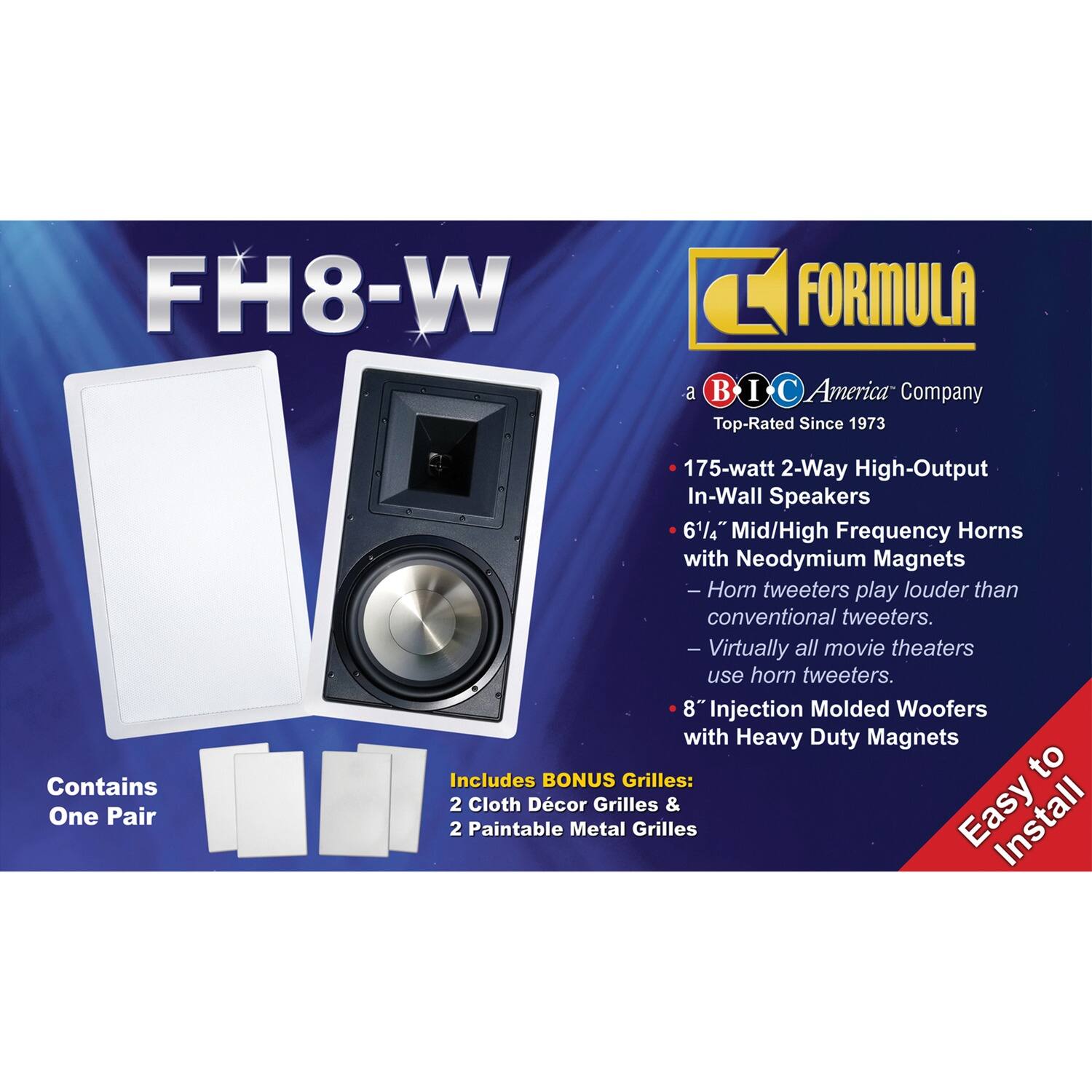 FH8-W

FORMULA  
a BIC America Company  
Top-Rated Since 1973

- 175-watt 2-Way High-Output In-Wall Speakers
- 6½" Mid/High Frequency Horns with Neodymium Magnets  
  - Horn tweeters play louder than conventional tweeters.  
  - Virtually all movie theaters use horn tweeters.
- 8" Injection Molded Woofers with Heavy Duty Magnets

Contains One Pair

Includes BONUS Grilles:  
- 2 Cloth Décor Grilles  
- 2 Paintable Metal Grilles

Easy to Install
